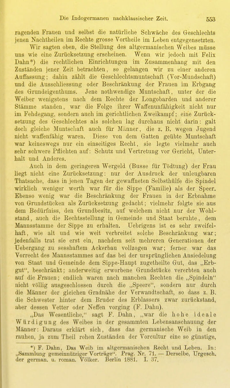 ragenden Frauen und selbst die natürliche Schwäche des Geschlechts jenen Nachtheilen im Eechte grosse Vortheile im Leben entgegensetzten. Wir sagten oben, die Stellung des altgermanischen Weibes müsse uns wie eine Zurücksetzung erscheinen. Wenn wir jedoch mit Felix Dahn*) die rechtlichen Einrichtungen im Zusammenhang mit den Zuständen jener Zeit betrachten, so gelangen wir zu einer anderen Auffassung; dahin zählt die Geschlechtsmuntschaft (Vor-Mundschaft) und die Ausschliessung oder Beschränkung der Frauen im Erbgang des Grundeigenthums. Jene nothwendige Muntschaft, unter der die Weiber wenigstens nach dem Eechte der Longobarden und anderer Stämme standen, war die Folge ihrer Waffenunfähigkeit nicht nur im Fehdegang, sondern auch im gerichtlichen Zweikampf; eine Zurück- setzung des Geschlechtes als solchen lag durchaus nicht darin: galt doch gleiche Muntschaft auch für Männer, die z. B. wegen Jugend nicht waffenfähig waren. Diese von dem Gatten geübte Muntschaft war keineswegs nur ein einseitiges Becht, sie legte vielmehr auch sehr schwere Pflichten auf: Schutz und Vertretung vor Gericht, Unter- halt und Anderes. Auch in dem geringeren Wergeid (Busse für Tödtung) der Frau liegt nicht eine Zurücksetzung: nur der Ausdruck der unleugbaren Thatsache, dass in jenen Tagen der gewaffneten Selbsthülfe die Spindel wirklich weniger werth war für die Sippe (Familie) als der Speer. Ebenso wenig war die Beschränkung der Frauen in der Erbnahme von Grundstücken als Zurücksetzung gedacht; vielmehr folgte sie aus dem Bedürfniss, den Grundbesitz, auf welchem nicht nur der Wohl- stand , auch die Bechtsstellung in Gemeinde und Staat beruhte, dem Mannsstamme der Sippe zu erhalten. Uebrigens ist es sehr zweifel- haft, wie alt und wie weit verbreitet solche Beschränkung war; jedenfalls trat sie erst ein, nachdem seit mehreren Generationen der Uebergang zu sesshaftem Ackerbau vollzogen war; ferner war das Vorrecht des Mannsstammes auf das bei der ursprünglichen Ansiedelung von Staat und Gemeinde dem Sippe-Haupt zugetheilte Gut, das „Erb- gut, beschränkt; anderweitig erworbene Grundstücke vererbten auch auf die Frauen; endlich waren nach manchen Eechten die „Spindeln nicht völlig ausgeschlossen durch die „Speere, sondern nur durch die Männer der gleichen Gradnähe der Verwandtschaft, so dass z. B. die Schwester hinter dem Bruder des Erblassers zwar zurückstand, aber dessen Vetter oder Neffen vorging (F. Dahn). „Das Wesentliche, sagt F. Dahn, „war die hohe ideale Würdigung des Weibes in der gesammton Lebensanschauung der Männer: Daraus erklärt sich, dass das germanische Weib in den rauhen, ja zum Theil rohen Zuständen der Vorcultur eine so günstige, *) F. Dahn, Das Weib im altgermanischen Recht und Leben. In: „Sammlung gemeinnütziger Vorträge. Prag. Nr. 71. — Derselbe, Urgesch. der german. u. roman. Völker. Berlin 1881. I. 37.