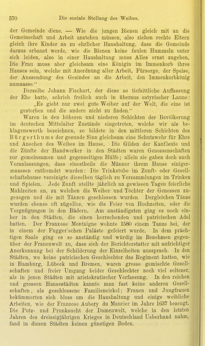 der Gemeinde diene. — Wie die jungen Bienen gleich mit an die Gemeinschaft und Arbeit anstehen müssen, also ziehen rechte Eltern gleich ihre Kinder an zu ehrlicher Haushaltung, dass die Gemeinde daraus erbauet werde, wie die Bienen keine faulen Hummeln unter sich leiden, also in einer Haushaltung muss Alles ernst zugehen. Die Frau muss aber gleichsam eine Königin im Immenkorb ihres Hauses sein, welche mit Anordnung aller Arbeit, Fürsorge, der Speise, der Aussendung des Gesindes an die Arbeit, den Immenkorbkönig anmaasse. Derselbe Johann Fischart, der diese so tiefsittliche Auffassung der Ehe hatte, schrieb freilich auch in überaus satyrischer Laune: „Es giebt nur zwei gute Weiber auf der Welt, die eine ist gestorben und die andere nicht zu finden. Waren in den höheren und niederen Schichten der Bevölkerung im deutschen Mittelalter Zustände eingetreten, welche wir als be- klagenswerth bezeichnen, so bildete in den mittleren Schichten des Bürgerthums der gesunde Sinn gleichsam eine Schutzwehr für Ehre und Ansehen des Weibes im Hause. Die Gilden der Kaufleute und die Zünfte der Handwerker in den Städten waren Genossenschaften zur gemeinsamen und gegenseitigen Hülfe; allein sie gaben doch auch Veranlassungen, dass einestheils die Männer ihrem Hause einiger- maassen entfremdet wurden: Die Trinkstube im Zunft- oder Gesell- sehaftshause vereinigte dieselben täglich zu Versammlungen im Trinken und Spielen. Jede Zunft stellte jährlich an gewissen Tagen feierliche Mahlzeiten an, zu welchen die Weiber und Töchter der Genossen zu- gezogen und die mit Tänzen geschlossen wurden. Dergleichen Tänze wurden ebenso oft zügellos, wie die Feier von Hochzeiten, oder die Vergnügungen in den Bädern. Am anständigsten ging es noch ein- her in den Städten, die einen herrschenden und patricischen Adel hatten. Der Franzose Montaigne wohnte 1580 einem Tanze bei, der in einem der Fugger'schen Paläste gefeiert wurde. In dem präch- tigen Saale ging es so anständig und würdig im Benehmen gegen- über der Frauenwelt zu, dass sich der Berichterstatter mit aufrichtiger Anerkennung bei der Schilderung der Einzelheiten aussprach. In den Städten, wo keine patricischen Geschlechter das Begiment hatten, wie in Hamburg, Lübeck und Bremen, waren grosse gemischte Gesell- schaften und freier Umgang beider Geschlechter noch viel seltener, als in jenen Städten mit aristokratischer Verfassung. In den reichen und grossen Hansestädten kannte man fast keine anderen Gesell- schaften , als geschlossene Familiencirkel; Frauen und Jungfrauen bekümmerten sich bloss um die Haushaltung und einige weibliche Arbeiten, wie der Franzose Aubery du Maurier im Jahre 1637 bezeugt. Die Putz- und Prunksucht der Damenwelt, welche in den letzten Jahren des dreissigjährigen Krieges in Deutschland Ueberhand nahm, fand in diesen Städten keinen günstigen Boden.