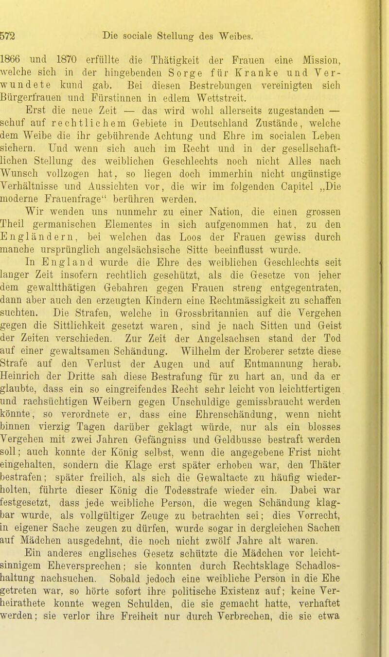 1866 und 1870 erfüllte die Thätigkeit der Frauen eine Mission, welche sich in der hingebenden Sorge für Kranke und Ver- wundete kund gab. Bei diesen Bestrebungen vereinigten sich Bürgertrauen und Fürstinnen in edlem Wettstreit. Erst die neue Zeit — das wird wohl allerseits zugestanden — schuf auf rechtlichem Gebiete in Deutschland Zustände, welche dem Weibe die ihr gebührende Achtung und Ehre im socialen Leben siehern. Und wenn sich auch im Becht und in der gesellschaft- lichen Stellung des weiblichen Geschlechts noch nicht Alles nach Wunsch vollzogen hat, so liegen doch immerhin nicht ungünstige Verhältnisse und Aussichten vor, die wir im folgenden Capitel „Die moderne Frauenfrage berühren werden. Wir wenden uns nunmehr zu einer Nation, die einen grossen Theil germanischen Elementes in sich aufgenommen hat, zu den Engländern, bei welchen das Loos der Frauen gewiss durch manche ursprünglich angelsächsische Sitte beeinflusst wurde. In England wurde die Ehre des weiblichen Geschlechts seit langer Zeit insofern rechtlich geschützt, als die Gesetze von jeher dem gewaltthätigen Gebahren gegen Frauen streng entgegentraten, dann aber auch den erzeugten Kindern eine Bechtmässigkeit zu schaffen suchten. Die Strafen, welche in Grossbritannien auf die Vergehen gegen die Sittlichkeit gesetzt waren, sind je nach Sitten und Geist der Zeiten verschieden. Zur Zeit der Angelsachsen stand der Tod auf einer gewaltsamen Schändung. Wilhelm der Eroberer setzte diese Strafe auf den Verlust der Augen und auf Entmannung herab. Heinrich der Dritte sah diese Bestrafung für zu hart an, und da er glaubte, dass ein so eingreifendes Eecht sehr leicht von leichtfertigen und rachsüchtigen Weibern gegen Unschuldige gemissbraucht werden könnte, so verordnete er, dass eine Ehrenschändung, wenn nicht binnen vierzig Tagen darüber geklagt würde, nur als ein blosses Vergehen mit zwei Jahren Gefängniss und Geldbusse bestraft werden soll; auch konnte der König selbst, wenn die angegebene Frist nicht eingehalten, sondern die Klage erst später erhoben war, den Thäter bestrafen; später freilich, als sich die Gewaltacte zu häufig wieder- holten, führte dieser König die Todesstrafe wieder ein. Dabei war festgesetzt, dass jede weibliche Person, die wegen Schändung klag- bar wurde, als vollgültiger Zeuge zu betrachten sei; dies Vorrecht, in eigener Sache zeugen zu dürfen, wurde sogar in dergleichen Sachen auf Mädchen ausgedehnt, die noch nicht zwölf Jahre alt waren. Ein anderes englisches Gesetz schützte die Mädchen vor leicht- sinnigem Eheversprechen; sie konnten durch Bechtsklage Schadlos- haltung nachsuchen. Sobald jedoch eine weibliche Person in die Ehe getreten war, so hörte sofort ihre politische Existenz auf; keine Ver- heirathete konnte wegen Schulden, die sie gemacht hatte, verhaftet werden; sie verlor ihre Freiheit nur durch Verbrechen, die sie etwa