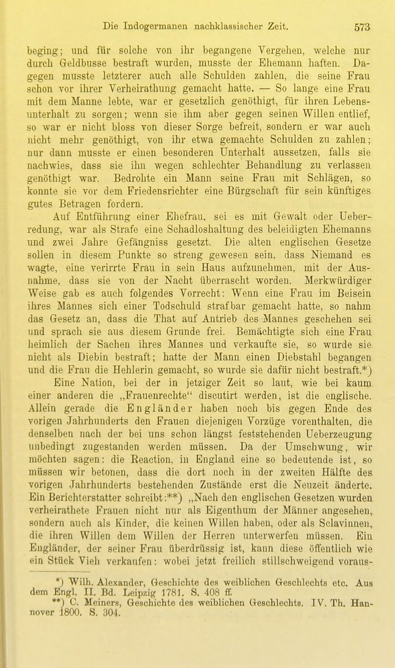 beging; und für solche von ihr begangene Vergehen, welche nur durch Geldbusse bestraft wurden, musste der Ehemann haften. Da- gegen rausste letzterer auch alle Schulden zahlen, die seine Frau schon vor ihrer Verheirathung gemacht hatte. — So lange eine Frau mit dem Manne lebte, war er gesetzlich genöthigt, für ihren Lebens- unterhalt zu sorgen; wenn sie ihm aber gegen seinen Willen entlief, so war er nicht bloss von dieser Sorge befreit, sondern er war auch nicht mehr genöthigt, von ihr etwa gemachte Schulden zu zahlen; nur dann musste er einen besonderen Unterhalt aussetzen, falls sie nachwies, dass sie ihn wegen schlechter Behandlung zu verlassen genöthigt war. Bedrohte ein Mann seine Frau mit Schlägen, so konnte sie vor dem Friedensrichter eine Bürgschaft für sein künftiges gutes Betragen fordern. Auf Entführung einer Ehefrau, sei es mit Gewalt oder Ueber- redung, war als Strafe eine Schadloshaltung des beleidigten Ehemanns und zwei Jahre Gefängniss gesetzt. Die alten englischen Gesetze sollen in diesem Punkte so streng gewesen sein, dass Niemand es wagte, eine verirrte Frau in sein Haus aufzunehmen, mit der Aus- nahme, dass sie von der Nacht überrascht worden. Merkwürdiger Weise gab es auch folgendes Vorrecht: Wenn eine Frau im Beisein ihres Mannes sich einer Todschuld strafbar gemacht hatte, so nahm das Gesetz an, dass die That auf Antrieb des Mannes geschehen sei und sprach sie aus diesem Grunde frei. Bemächtigte sich eine Frau heimlich der Sachen ihres Mannes und verkaufte sie, so wurde sie nicht als Diebin bestraft; hatte der Mann einen Diebstahl begangen und die Frau die Hehlerin gemacht, so wurde sie dafür nicht bestraft.*) Eine Nation, bei der in jetziger Zeit so laut, wie bei kaum einer anderen die „Frauenrechte discutirt werden, ist die englische. Allein gerade die Engländer haben noch bis gegen Ende des vorigen Jahrhunderts den Frauen diejenigen Vorzüge vorenthalten, die denselben nach der bei uns schon längst feststehenden Ueberzeugung unbedingt zugestanden werden müssen. Da der Umschwung, wir möchten sagen: die Beaction, in England eine so bedeutende ist, so müssen wir betonen, dass die dort noch in der zweiten Hälfte des vorigen Jahrhunderts bestehenden Zustände erst die Neuzeit änderte. Ein Berichterstatter schreibt :**) „Nach den englischen Gesetzen wurden verheirathete Frauen nicht nur als Eigenthum der Männer angesehen, sondern auch als Kinder, die keinen Willen haben, oder als Sclavinnen, die ihren Willen dem Willen der Herren unterwerfen müssen. Ein Engländer, der seiner Frau überdrüssig ist, kann diese öffentlich wie ein Stück Vieh verkaufen: wobei jetzt freilich stillschweigend voraus- *) Wilh. Alexander, Geschichte des weiblichen Geschlechts etc. Aus dem Engl. II. Bd. Leipzig 1781. S. 408 ff. **) C. Meiners, Geschichte des weiblichen Geschlechts. IV. Th. Han- nover 1800. S. 304.