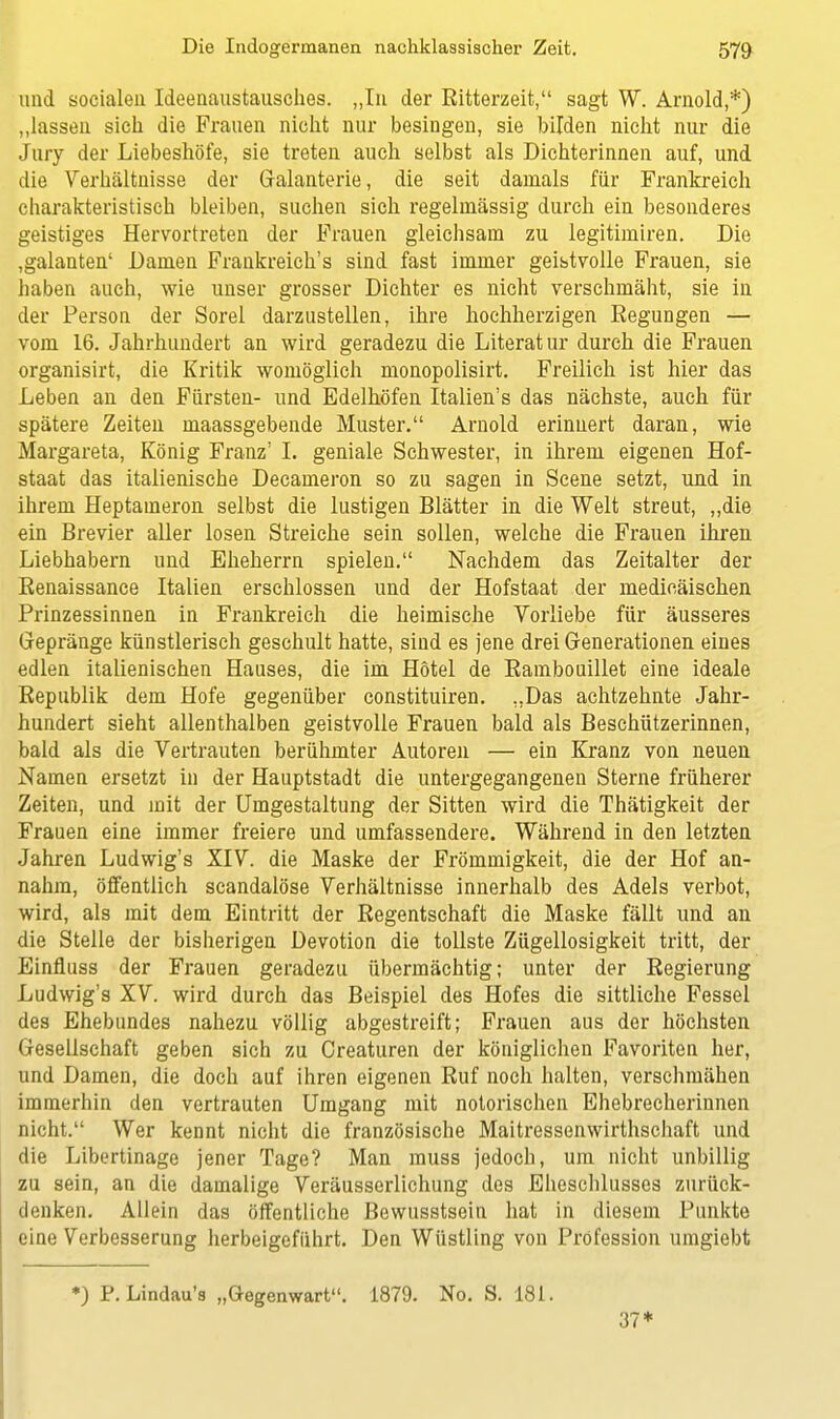 und socialen Ideenaustausches. „In der Ritterzeit, sagt W. Arnold,*) „lassen sich die Frauen nicht nur besingen, sie bilden nicht nur die Jury der Liebeshöfe, sie treten auch selbst als Dichterinnen auf, und die Verhältnisse der Galanterie, die seit damals für Frankreich charakteristisch bleiben, suchen sich regelmässig durch ein besonderes geistiges Hervortreten der Frauen gleichsam zu legitimiren. Die ,galanten' Damen Frankreich's sind fast immer geistvolle Frauen, sie haben auch, wie unser grosser Dichter es nicht verschmäht, sie in der Person der Sorel darzustellen, ihre hochherzigen Regungen — vom 16. Jahrhundert an wird geradezu die Literatur durch die Frauen organisirt, die Kritik womöglich monopolisirt. Freilich ist hier das Leben an den Fürsten- und Edelhöfen Italien's das nächste, auch für spätere Zeiten maassgebende Muster. Arnold erinnert daran, wie Margareta, König Franz' I. geniale Schwester, in ihrem eigenen Hof- staat das italienische Decameron so zu sagen in Scene setzt, und in ihrem Heptameron selbst die lustigen Blätter in die Welt streut, „die ein Brevier aller losen Streiche sein sollen, welche die Frauen ihren Liebhabern und Eheherrn spielen. Nachdem das Zeitalter der Renaissance Italien erschlossen und der Hofstaat der medicäischen Prinzessinnen in Frankreich die heimische Vorliebe für äusseres Gepränge künstlerisch geschult hatte, sind es jene drei Generationen eines edlen italienischen Hauses, die im Hotel de Rambouillet eine ideale Republik dem Hofe gegenüber constituiren. „Das achtzehnte Jahr- hundert sieht allenthalben geistvolle Frauen bald als Beschützerinnen, bald als die Vertrauten berühmter Autoren — ein Kranz von neuen Namen ersetzt in der Hauptstadt die untergegangenen Sterne früherer Zeiten, und mit der Umgestaltung der Sitten wird die Thätigkeit der Frauen eine immer freiere und umfassendere. Während in den letzten Jahren Ludwig's XIV. die Maske der Frömmigkeit, die der Hof an- nahm, öffentlich scandalöse Verhältnisse innerhalb des Adels verbot, wird, als mit dem Eintritt der Regentschaft die Maske fällt und an die Stelle der bisherigen Devotion die tollste Zügellosigkeit tritt, der Einfluss der Frauen geradezu übermächtig; unter der Regierung Ludwig's XV. wird durch das Beispiel des Hofes die sittliche Fessel des Ehebundes nahezu völlig abgestreift; Frauen aus der höchsten Gesellschaft geben sich zu Creaturen der königlichen Favoriten her, und Damen, die doch auf ihren eigenen Ruf noch halten, verschmähen immerhin den vertrauten Umgang mit notorischen Ehebrecherinnen nicht. Wer kennt nicht die französische Maitressenwirthschaft und die Libertinage jener Tage? Man muss jedoch, um nicht unbillig zu sein, an die damalige Veräusserlichung des Eheschlusses zurück- denken. Allein das öffentliche Bewusstsein hat in diesem Punkte eine Verbesserung herbeigeführt. Den Wüstling von Profession umgiebt *) P. Lindau's „Gegenwart. 1879. No. S. 181. 37*