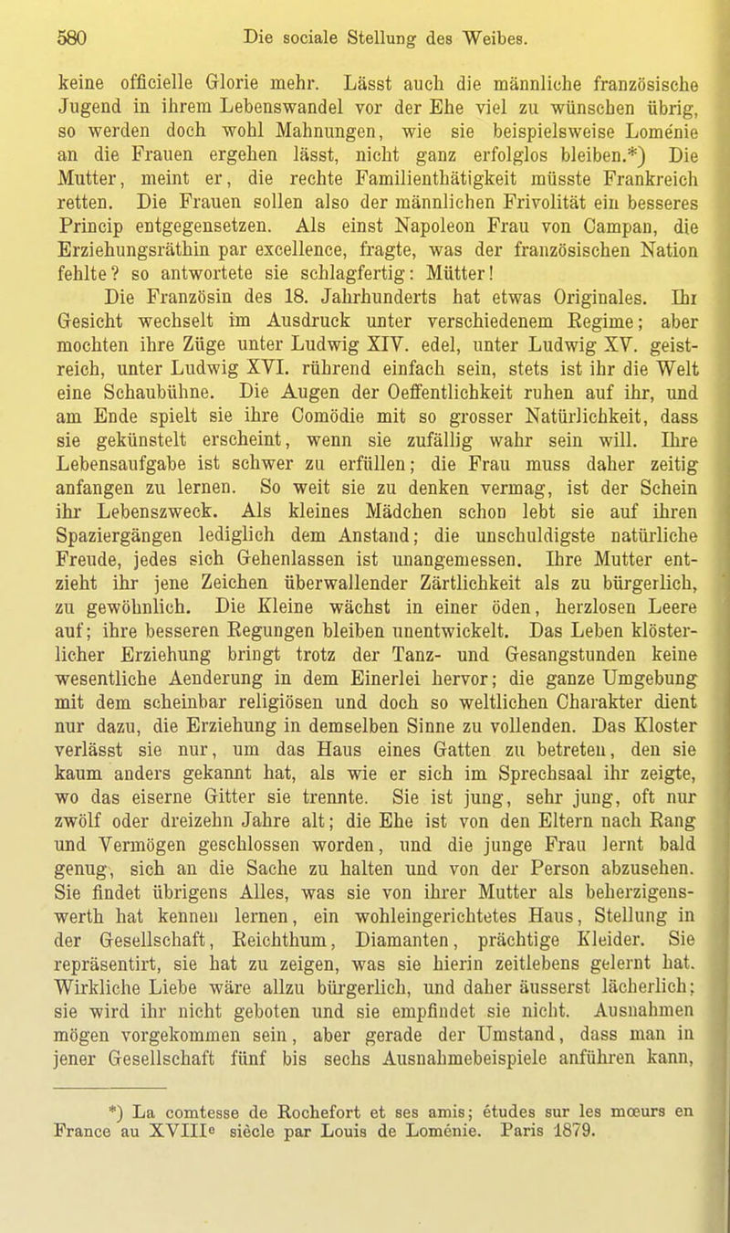 keine offieielle Glorie mehr. Lässt auch die männliche französische Jugend in ihrem Lebenswandel vor der Ehe viel zu wünschen übrig, so werden doch wohl Mahnungen, wie sie beispielsweise Lome'nie an die Frauen ergehen lässt, nicht ganz erfolglos bleiben.*) Die Mutter, meint er, die rechte Familienthätigkeit müsste Frankreich retten. Die Frauen sollen also der männlichen Frivolität ein besseres Princip entgegensetzen. Als einst Napoleon Frau von Campan, die Erziehungsräthin par excellence, fragte, was der französischen Nation fehlte? so antwortete sie schlagfertig: Mütter! Die Französin des 18. Jahrhunderts hat etwas Originales. Dir Gesicht wechselt im Ausdruck unter verschiedenem Eegime; aber mochten ihre Züge unter Ludwig XIV. edel, unter Ludwig XV. geist- reich, unter Ludwig XVI. rührend einfach sein, stets ist ihr die Welt eine Schaubühne. Die Augen der Oeffentlichkeit ruhen auf ihr, und am Ende spielt sie ihre Comödie mit so grosser Natürlichkeit, dass sie gekünstelt erscheint, wenn sie zufällig wahr sein will. Ihre Lebensaufgabe ist schwer zu erfüllen; die Frau muss daher zeitig anfangen zu lernen. So weit sie zu denken vermag, ist der Schein ihr Lebenszweck. Als kleines Mädchen schon lebt sie auf ihren Spaziergängen lediglich dem Anstand; die unschuldigste natürliche Freude, jedes sich Gehenlassen ist unangemessen. Ihre Mutter ent- zieht ihr jene Zeichen überwallender Zärtlichkeit als zu bürgerlich, zu gewöhnlich. Die Kleine wächst in einer öden, herzlosen Leere auf; ihre besseren Eegungen bleiben unentwickelt. Das Leben klöster- licher Erziehung bringt trotz der Tanz- und Gesangstunden keine wesentliche Aenderung in dem Einerlei hervor; die ganze Umgebung mit dem scheinbar religiösen und doch so weltlichen Charakter dient nur dazu, die Erziehung in demselben Sinne zu vollenden. Das Kloster verlässt sie nur, um das Haus eines Gatten zu betreteu, den sie kaum anders gekannt hat, als wie er sich im Sprechsaal ihr zeigte, wo das eiserne Gitter sie trennte. Sie ist jung, sehr jung, oft nur zwölf oder dreizehn Jahre alt; die Ehe ist von den Eltern nach Eang und Vermögen geschlossen worden, und die junge Frau lernt bald genug, sich an die Sache zu halten und von der Person abzusehen. Sie findet übrigens Alles, was sie von ihrer Mutter als beherzigens- werth hat kennen lernen, ein wohleingerichtetes Haus, Stellung in der Gesellschaft, Eeichthum, Diamanten, prächtige Kleider. Sie repräsentirt, sie hat zu zeigen, was sie hierin zeitlebens gelernt hat. Wirkliche Liebe wäre allzu bürgerlich, und daher äusserst lächerlich; sie wird ihr nicht geboten und sie empfindet sie nicht. Ausnahmen mögen vorgekommen sein, aber gerade der Umstand, dass man in jener Gesellschaft fünf bis sechs Ausnahmebeispiele anführen kann, *) La comtesse de Rochefort et ses amis; etudes sur les mceurs en France au XVIII6 siecle par Louis de Lomcnie. Paris 1879.