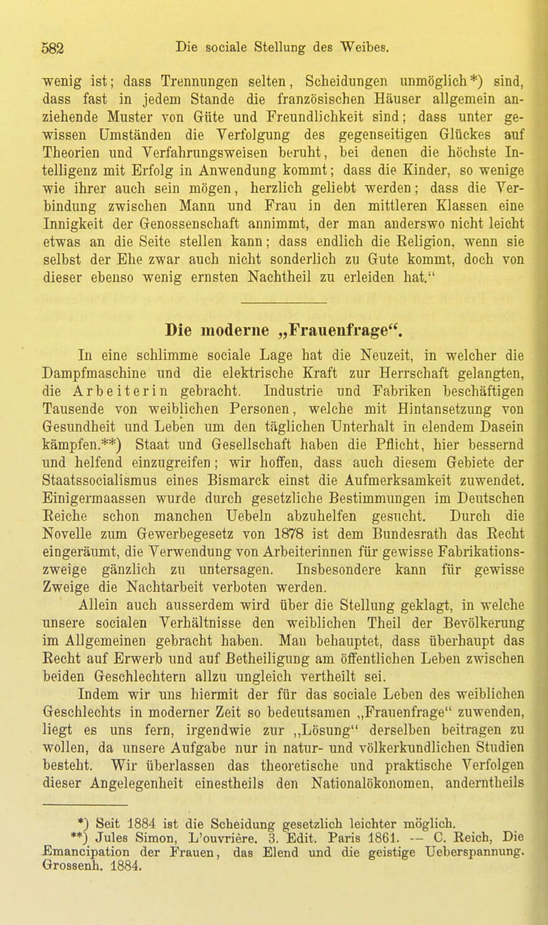 •wenig ist; dass Trennungen selten, Scheidungen unmöglich*) sind, dass fast in jedem Stande die französischen Häuser allgemein an- ziehende Muster von Güte und Freundlichkeit sind; dass unter ge- wissen Umständen die Verfolgung des gegenseitigen Glückes auf Theorien und Verfahrungsweisen beruht, bei denen die höchste In- telligenz mit Erfolg in Anwendung kommt; dass die Kinder, so wenige wie ihrer auch sein mögen, herzlich geliebt werden; dass die Ver- bindung zwischen Mann und Frau in den mittleren Klassen eine Innigkeit der Genossenschaft annimmt, der man anderswo nicht leicht etwas an die Seite stellen kann; dass endlich die Eeligion, wenn sie selbst der Ehe zwar auch nicht sonderlich zu Gute kommt, doch von dieser ebenso wenig ernsten Nachtheil zu erleiden hat. Die moderne „Frauenfrage. In eine schlimme sociale Lage hat die Neuzeit, in welcher die Dampfmaschine und die elektrische Kraft zur Herrschaft gelangten, die Arbeiterin gebracht. Industrie und Fabriken beschäftigen Tausende von weiblichen Personen, welche mit Hintansetzung von Gesundheit und Leben um den täglichen Unterhalt in elendem Dasein kämpfen.**) Staat und Gesellschaft haben die Pflicht, hier bessernd und helfend einzugreifen; wir hoffen, dass auch diesem Gebiete der Staatssocialismus eines Bismarck einst die Aufmerksamkeit zuwendet. Einigermaassen wurde durch gesetzliche Bestimmungen im Deutschen Eeiche schon manchen Uebeln abzuhelfen gesucht. Durch die Novelle zum Gewerbegesetz von 1878 ist dem Bundesrath das Becht eingeräumt, die Verwendung von Arbeiterinnen für gewisse Fabrikations- zweige gänzlich zu untersagen. Insbesondere kann für gewisse Zweige die Nachtarbeit verboten werden. Allein auch ausserdem wird über die Stellung geklagt, in welche unsere socialen Verhältnisse den weiblichen Theil der Bevölkerung im Allgemeinen gebracht haben. Man behauptet, dass überhaupt das Becht auf Erwerb und auf Betheiligung am öffentlichen Leben zwischen beiden Geschlechtern allzu ungleich vertheilt sei. Indem wir uns hiermit der für das sociale Leben des weibliehen Geschlechts in moderner Zeit so bedeutsamen „Frauenfrage zuwenden, liegt es uns fern, irgendwie zur „Lösung derselben beitragen zu wollen, da unsere Aufgabe nur in natur- und völkerkundlichen Studien besteht. Wir überlassen das theoretische und praktische Verfolgen dieser Angelegenheit einestheils den Nationalökonomen, anderntheils *) Seit 1884 ist die Scheidung gesetzlich leichter möglich. **) Jules Simon, L'ouvriere. 3. Edit. Paris 1861. — C. Reich, Die Emancipation der Frauen, das Elend und die geistige Ueberspannung. Grossenh. 1884.