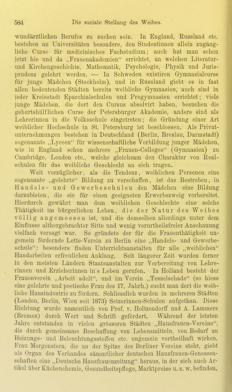 wundärztlichen Berufes zu suchen sein. In England, Eussland etc. bestellen an Universitäten besondere, den Studentinnen allein zugäng- liche Curse für medicinisches Fachstudiuni; auch hat man schon jetzt hie und da „Prauenakademien errichtet, an welchen Literatur- und Kirchengeschichte, Mathematik, Psychologie, Physik und Juris- prudenz gelehrt werden. — In Schweden existiren Gymnasialcurse für junge Mädchen (Stockholm), und in Eussland giebt es in fast allen bedeutenden Städten bereits weibliche Gymnasien, auch sind in jeder Kreisstadt Eparchialschulen und Progymnasien errichtet; viele junge Mädchen, die dort den Cursus absolvirt haben, besuchen die gehurtshülflichen Curse der Petersburger Akademie, andere sind als Lehrerinnen in die Volksschule eingetreten; die Gründung einer Art weiblicher Hochschule in St. Petersburg ist beschlossen. Als Privat- unternehmungen bestehen in Deutschland (Berlin, Breslau, Darmstadt) sogenannte „Lyceen für wissenschaftliche Vorbildung junger Mädchen, wie in England schon mehrere „Frauen-Colleges (Gymnasien) zu Cambridge, London etc., welche gleichsam den Charakter von Beal- schulen für das weibliche Geschlecht an sich tragen. Weit vorzüglicher, als die Tendenz, weiblichen Personen eine sogenannte „gelehrte Bildung zu verschaffen, ist das Bestreben, in Handels- und Gewerbeschulen den Mädchen eine Bildung darzubieten, die sie für einen geeigneten Erwerbszweig vorbereitet. Hierdurch gewährt man dem weiblichen Geschlechte eine solche Thätigkeit im bürgerlichen Leben, die der Natur des Weihes völlig angemessen ist, und die demselben allerdings unter dem Einflüsse althergebrachter Sitte und wenig vorurteilsfreier Anschauung vielfach versagt war. So gründete der für die Frauenthätigkeit un- gemein fördernde Lette-Verein zu Berlin eine „Handels- und Gewerbe- schule; besonders finden Unterrichtsanstalten für alle „weiblichen Handarbeiten erfreulichen Anklang. Seit längerer Zeit wurden ferner in den meisten Ländern Staatsanstalten zur Vorbereitung von Lehre- rinnen und Erzieherinnen in's Leben gerufen. In Holland besteht der Frauenverein „Arbeit adelt, und im Verein „Tesselschade (so hiess eine gelehrte und poetische Frau des 17. Jahrh.) sucht man dort die weib- liche Hausindustrie zu fördern. Schliesslich wurden in mehreren Städten (London, Berlin, Wien seit 1873) Setzerinnen-Schulen aufgethan. Diese Eichtling wurde namentlich von Prof. v. Holtzendorff und A. Lammers (Bremen) durch Wort und Schrift gefördert. Während der letzten Jahre entstanden in vielen grösseren Städten „Hausfrauen-Vereine, die durch gemeinsame Beschaffung von Lebensmitteln, von Bedarf an Heizungs- und Beleuchtungsstoffen etc. ungemein vortheilhaft wirken. Frau Morgenstern, die an der Spitze des Berliner Vereins steht, giebt als Organ des Verbandes sämmtlicher deutschen Hausfrauen-Genossen- schaften eine „Deutsche Hausfraueiizeitung heraus, in der sich auch Ar- tikel über Küchenchemie, Gesundheitspflege, Marktpreise u. s. w. befinden.