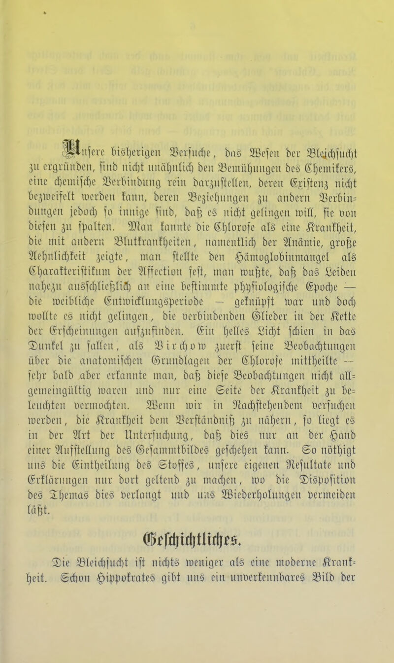 nfere Bisherigen 2Serfm$e( bo§ SEBefcn ber 33lqd)furf)t )u ergrünben, jtnb rtidjt nnäfjnlid) ben Setnüljungen beä (S^emiferS, eine djentifdje SSerbinbung rein bai^uftdteit, bereu ©jtfteng itid)t be^meifeU werben femn, bereu Schiebungen 311 anberit Serbin; bungen jebod) [0 innige finb, bafj c§ nid)t geftngen Hrifl, fte bon biefen 31t fpatten. SDRan fannte bic (Eftforofe als eine Äranf^eit, bie mit anbern 23lutfranf'l)etten, uanientltd) ber Slnämie, grofje 3te^nlid)feit geigte, man [teilte ben §ämoaIooinmangcl al§ G()arafteri[tifnm ber Stffection feft, man raupte, bafc ba§ ßetben nafjegu auSfcfjtiefjliüf) an eine beftimmte ß^ftotbgifefte (Styodje — bie meibltdie (Sntnritflungäpertobe — gefuüpft toar unb bod) moltte e§ itidjjt gelingen, bie uerbinbeubeu ©lieber in ber $ette ber (Srfdjeimmgen auf-jufinben. ©in fjctfcö ßidjt fditcu in ba§ Duufel ]u fallen, als 2>ird)oto ßiterft feine 33eoBacf)tungen über bie anatomifcfjen ©rnnbtagen ber ßljlorofe mitt|eitle — lebr halb aber erfannte man, bafj biefe 33eoBadjtungen utd)t aU- getnetngülttg toaren unb nur eine ©eite ber <®ranif)eit 31t 6e= lembten bermodjten. SÖenn mir in Sftadjfiefjenbetn berfudjen merbeu, bie $ranff)eit bem SSerftänbttifj $x nadjern, fo liegt e§ in bor 5(rt ber Unterfudjung, ba^ bte§ nur an ber <£>anb einer 2tuffteECung beo ©efammtbilbeS gefielen raun. So rtötljtgt uns bie Sinti) eitung be§ ©toffeS, anfere eigenen Sflefultate unb ©rflärimgen nur bort geltenb ju mad)eu, roo bie 3)i§pojttion beo Ibemaö bte§ öerlongt unb uns 2ößieberl)otungen uermeiben fä&t SDte iMeid))ud)t tft nt<$t§ weniger als eine moberne Bxanb l)eit. <Sd)ou ^ippofrateci gibt um ein unnerfeuubnreö 33ilb ber