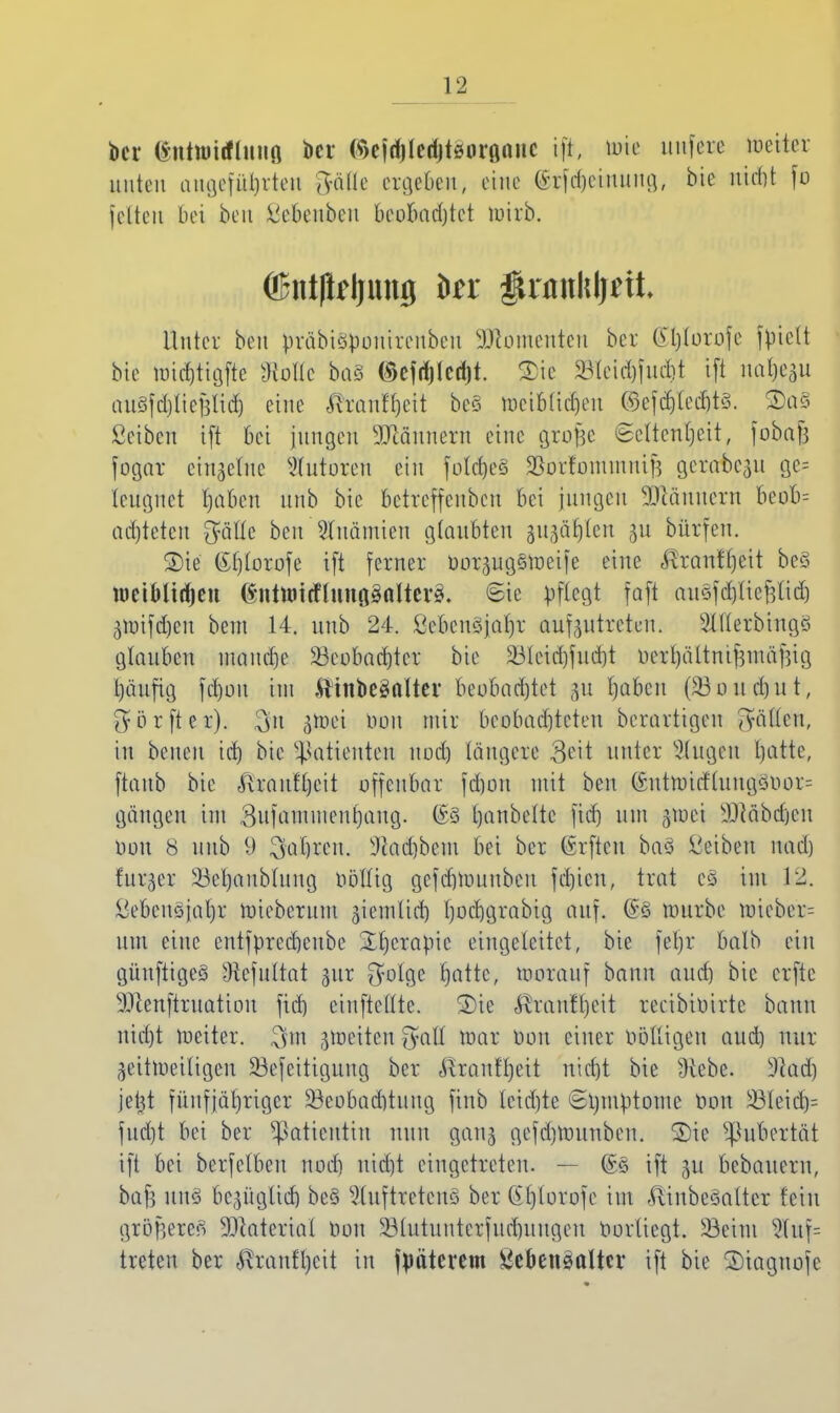 bei* iittttiiftttttfl bei C^>cfd)lcdjtöuröttitc ift, toie unfere Detter nuten angeführte« gf&ttc etge&en, eine ©rf^einung, bk niebt fo feiten bei ben ^ebeiiben beobadjtet mirb. ©ntflrljung in §xan\\\)äL Unter ben präbiöpouireubeu Momenten bei: (£l)lorofe fpielt bie Wt<$tigfte sJ{ollc ba§ ^efriilcdjt. Tie 23leid)fud)t ifi na^U nuSfdjlieBlid) eine $ranfljett bc§ ttjetMidjen ©efdj|ted)t§. ®a§ ßeiben i[t bei jungen Männern eine grofce Seltenheit, fobafj fogar einzelne Tutoren ein fo!cf>eö SorfommtüB gerabe^u ge= leugnet l)aben uub bte Betreffenden bei jungen Sftännern beob= ad)teten $älle ben Anämien glaubten ju^ar/tcu gu bürferi. Sie ßljlorofe ift ferner ooi^ugsraeiie eine <Rranff)eit be§ weiMittjen ßntttritflnnggnlterä. ®ie pflegt fafi anSfd&ttepdj ^mifd)eu bem 14. uub 24. Öcbcnöjal)r aufzutreten. SlUerbingö glauben mauere 23eobad)tcr bie ä3lcid)fud)t fceiljältmfjmäfjtg l)äufig fd)ou im $inbe§nltev beobachtet jftt I)übeu (£>oud)ut, Oförfter). 3>i $oti t»ou mir beobachteten berartigeu Stillen, in beueu id) bie Patienten noch längere Beil unter Singen hatte, ftaub bte <ftraufl)eit offenbar fd)ou mit ben (*utrottflungsitor= gängeu im 3ufammenf)aug. Ijanbeltc fid) um gmei iltäbdjcn DO« 8 uub 9 3af)reu. sJiadjbcm bei ber (vrfteu baö Reiben nad) fur^er 23et)aub(ung Oöllig gcfd)rouubcn fctjicn, trat e§ im 1)2. l'ebeiiöjaljr roieberum ziemlich Ijochgrabig auf. @S mürbe nneber-- um eine enttyreebeube 3;E)crapic eingeleitet, bie fei)r balb ein güufttgeS 'Kefultat ^ur $ol%t fjatte, morauf bann aud) bie erfte 9Jlenftruatiou fid) cinftedte. 2)ie Älranfl)cit reeibioirte bann nid)t weiter, jmeiten fyatf mar Don einer oölligeu aud) nur Zeitweiligen 23e[eitiguug ber ^rautrjeit nid)t bie 9iebe. 9t ad) je^t fünfjähriger ^Beobachtung finb leidjte ©Umptome Don 33leid)= fud)t bei ber Patientin nun ganz gefd)rounben. ©ie Pubertät ift bei berfelbeu noch nid)t eingetreten. — ©§ ift gu bebauern, baf3 un§ bezüglich be§ 5luftreteuo ber GPjtorofe im ftinbcöaltcr fein größerer) Material üon 23iutuntcrfud)uugeu oorliegt. 23eim 3luf= treten ber ^ranf^eit in fpäterem Sebengalter ift bie ©iagnofe