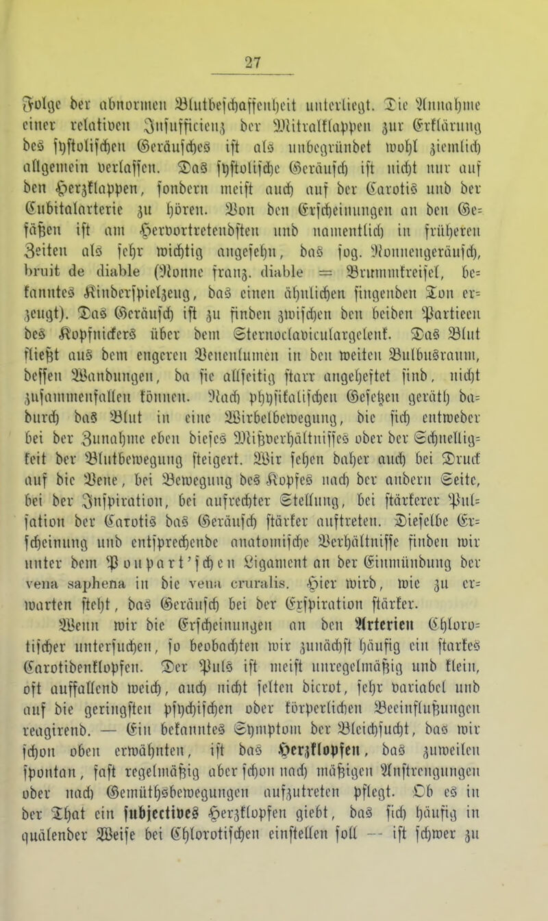 tVolge ber abnormen $lutbefd)affeul)eit im teiltest. Tie XHiuia^mc einer relativen o'Miifficien^ ber ^citralflabpeu pr (hfläruug beö fV)ftoXifcf>en ©eräufcrjeö ift als uubegrünbet mol)l ^icmlid) allgemein oerlaffcu. 2>aö ft)ftolifd)e (Scräufd) ift nicfjt mir auf ben ^erjflappen, fonbern meift aud) auf ber Karotis unb ber IMibttalarterie 51t tjören. SU cm ben (hjd)einungen au ben ©e= fäßen ift am £erOortreteubfteu unb uamentlid) in früheren Seiten alö jefft mistig augefefju, baö fog. Wouueugeräufd), bruit de diable (5bnne fr&njj. diable = 33ruimnfreifet, be= fanuteö Äinberfpielgeug,, baö einen äljnlidjen fiugenben Ston qv- icngt). £)a$ ©cräufd) ift 311 finbeu jjtoifdjen ben beiben ^artieeu beö &'opfnitferö über bem «Steruoclaoiculargetenf. SDa§ 23lut fliegt aus bem engeren Söeneniumen tu ben weiten 23ulbuöraum, beffeu Söanbungen, ba fie allfeitig ftarr angeheftet finb, tüdjt jufammenfalteu tonnen. I&üdj pbi)fifatt|d)cu ©efeljeu gerätl) ba= burd) baö $3lut in eine Üßirbelbetoeguug, bic fid) entroeber bei ber 3nnal)inc eben biefeS 53iiBt»ert)ä(tuiffeö ober ber Sd)nellig= feit ber s£lutbemegiiug fteigert. 2öir fet)en bal)er and) bei 3)rucf auf bie Ivette, bei 23etoegung beö .flopfeö uad) ber anberit «Seite, bei ber ^nfbiration, bei aufrechter Stellung, bei ftärferer *Pul= fation ber (Eatotfä baö ©eräufd) ftärfer auftreten. üDiefelbe @r= fdjeinttng unb eutfpreef)cnbc ouatomifd)e i*crt)ättniffe finbeu mir unter bem s#oupart'fd)eu Ligament an ber (Siumüubung ber vena saphena in bie Vetttt rruralis. ^ter wirb, mie 311 cr= warten fteljt, baö ©erätrfäj bei ber (hfpiration ftärfer. 3Benn mir bie @rfd)eiuungeu an ben Arterien (£.f)loro= tifcfjer unterfudjen, fo beobachten mir sunädjft l)äufig ein ftarfeö tearottbenflopfcn. ©er ^ulö ift meift unregelmäßig unb nein, oft auffüUcnb meid), aud) uid)t fetten bicrot, fel)r üariabcl unb auf bie geriugfteu pfl)d)ifd)en ober fbrpcrlieben iBceinflufjuncjen reagirenb. — Cvi 11 befannteö Srnnptom ber 2Mcid)fuct)t, baö mir jd)ou oben ermähnten, ift baö .^cr^ftopfen, baö pnwlen fpontan, faft regelmäßig aber fd)on uad) mäßigen s#nftrcuguugeu ober uad) ©emüttjöbemegungen aufzutreten pflegt, üb eö in ber Zijat ein fnbjecttbeg ^erjflopfen giebt, baö fid) l)äufig in quätenber Seife bei @r)(orotifd)en einftetlen fo(l — ift fcfywer 31t