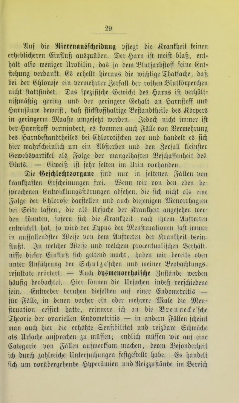 %n\ bie Wicrenauäftfjeibuna, pflegt bie ^ranfrjeit feinen ert)ebtid)eren (ünffofj auszuüben. $er £arn ift meift MaB, ent= l)ält alfo roeniger Urobttin, baö ja bem ^Btutfarbftoff feine (int* ftermng berbanft. 6§ crl)ctlt fyieraiiö bie mid)tige Sfjatjadjc, bafj bei ber ßf)(orofe ein uermerjrter 3ciftttt ber rotten $lutfbrperd)en uidrt ftattfinbet. fpejififcrje ©eöridjt beS £arn3 ift uerl)ätt= nijjmäjjig gering unb ber geringere ©e()alt an £>arnftoff unb £>arnfaure beroeift, baf} ftiefftofffaltige 33eftanbtl)ei(e beS $örpero in geringerm SDkafjc umgefetü werben, ^ebod) nid)t immer ift ber £>arnftoff bermiubert, es fonuueu and) Qföfle Don ^ermcljriing beä £>arnbeftanbtl)eUe§ bei (£t)lorotifdien bor nnb Ijanbelt e£ fid) l)ier mal)rfdiein(id) um ein 9(bfterben unb ben t'leinfter (ikmebspartifel als Orolge ber mangelhaften 33efcf)affeTtt)ott bc3 ü&htfö — (iimeiH ift fetjr fetten im Urin oortjanben. 2>ie (#efd)led)t*organe finb mir in [eltenen fialim bou franftjaften (*rfd)ciniingeu frei. äBenu mir öon ben eben bc= fbrod)eneu (intmirtlungöjtöriingeu abfeljen, bie fid) nicf)t als eine tvolge ber l)lorofc barftellen itub and) biejen.igeu 9Jccnorri)agieu bei 5eite taffen, bie als Urjadje ber ,Uranft)cit angefeuert wer= ben tonnten, fojeru fid) bie Aviantt)cit nad) iljrem Auftreten entroirfelt Ijat, fo mirb ber lubus ber äJlenftruattonen faft immer in auffallenbfter Seife bou bem Auftreten ber «Rranfljeit becin= fluHt. v\n me(d)er Seife unb meldjcm proeentuaüfdjen Sßcrl)ält= uiffe biefer ©influfj fid) gelteub mad)t, Ijaben mir bereits oben unter 2(nfüt)rung ber 6 d)ii l j e'fdjeu unb meiner Übcobad)titng§= refultate erörtert. — XHud) bnsmenoiTtjoifdje ^nftäubc merbeu l)äufig beobad)tet. -^ter tonnen bie Urfad)eu iubefj berfd)iebene fein, (*utmeber berut)cn biefetben auf einer (£ubomctriti3 — für jyälle, in beneu borfjer ein ober mehrere sDcalc bie 9)ieu= ftruation eeffirt l)atte, erinnere id) an bie 35rcnueefe'fdje Xtjeorie ber übarictleu (Snöomctritiä — in anbern hätten fajeint man aud) l)icr bie crl)öt)te Gcnfibilität unb reizbare (£d)Wäd)C als Urfadje aufbred)en git muffen; cnblid) muffen mir auf eine (iategorie bou §$jafe aufmerffam mad)cu, bereu 33cfonbcrl)eit itt) burd) 3ar/(reid)e ltnterfud)ungen feftgeftettt l)abe. @3 Ijanbelt fid) um borübergebenbc £bberämien unb Wei^uftänbe im Sereid)