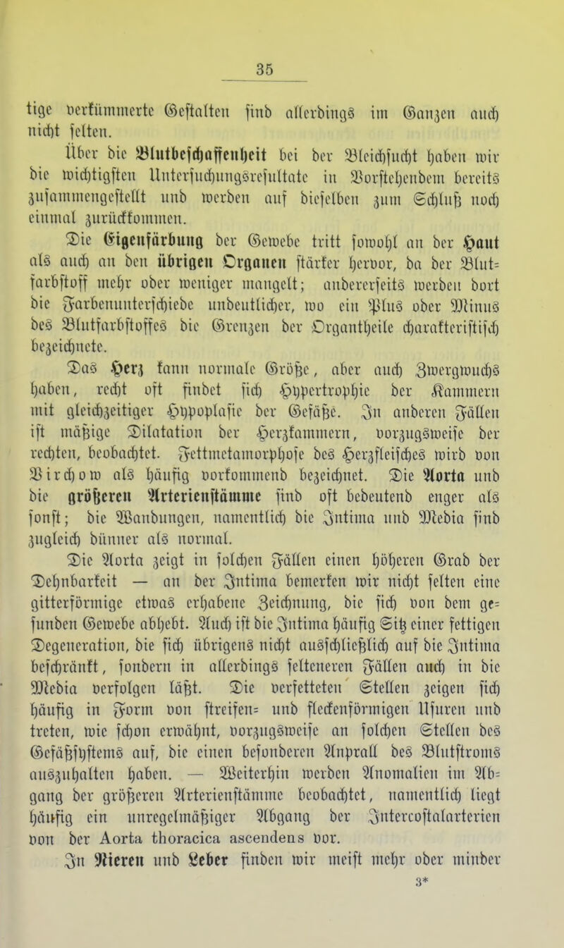 tige ocrrümmerte ©cftnttcu finb atlerbingS im ©anjen aud) ntrfjt feiten. Über bie JölutbcjrfjaffeiUjeit bei bor 23lcid)fud)t haben mir bie mid)tigfteu Uuterfud)ungSrefultatc in Söorftcljenbem bereits äiifammeugcftellt unb werben auf biefclbeu 311m ©cfjluji noefj einmal ^nrücftommen. Sie G*tgeuförfnuiö ber ©etoebe tritt fomohl an ber £aut als auch an ben übrtQen Oisanen ftärt'er Ijeruor, ba ber S8Iut= farbftoff mehr ober meuiger mangelt; aubererfeits loerben bort bie fyarbennnter]d)iebe unbeuttidjet, 100 ein SßlnS ober 9JcimtS beS 23lutfarbftoffcS bie ©renken ber Drgantfjeile charatteriftifd) bezeichnete. S)a§ &er(j fann normale ©röfec, aber and) BtuergnuichS haben, red)t oft finbet fid) £>i)pcrtropl)ic ber Kammern mit gleichzeitiger ^i)pop(afic ber ©efäfje. $n anbeten fällen ift mäßige Dilatation ber öer^fammern, oorzugSmeifc ber red)ten, beobachtet, jyettmetamortoljoje bcS £er$fteifdje§ mirb öon 3)ird)oro als l)iinfig oorfommenb bezeichnet. Die $lorta unb bie Qröfjeren Strterienftamme finb oft bebeutenb enger als fonft; bie 5Baubungcu, namentlich bie ^ntiuta nub 3Dlcbia finb Zugleich bünner als normal. Die 5lorta jjeigt in foleben O^ücn einen l)öt)crcn ©rab ber Dchnbarfeit — an ber $ntima bemerfen mir nidjt fetten eine gitterförmige ütöctä erhabene 3eid)nung, bie fief) oon beut ge= funben ©emebe abgebt. 5lud) ift bie $ntiflta häufig Sitj einer fettigen Degeneration, bie fid) übrigens nicht auSfchlicßlid) auf bie ^utinta befebränft, fonbern in alterbingS feltcneren fällen aud) in bie 9)lebia »erfolgen läßt. Die oerfetteteu ©teilen jeigen fid) l)äufig in £yorm oon ftreifen= unb flccfenförmigen llfurcn unb treten, toic fd)on ermähnt, oor^ugSmeife an fold)cn Steden bcS ©cfäßfhftemS auf, bie einen befoubereu 9lnürall bcS 33(utftromS auSjuljaiteu ^abeu. — 2ßeiterl)iu merben Anomalien im 2lb= gang ber größeren 9lrterieuftämme beobachtet, namentlid) liegt t)änfig ein unregelmäßiger Abgang ber ^utercoftalarterien Oon ber Aorta thoracica ascendens bor. 3n Bieren unb 8eber finben mir meift mcl)r ober miubcr 3*