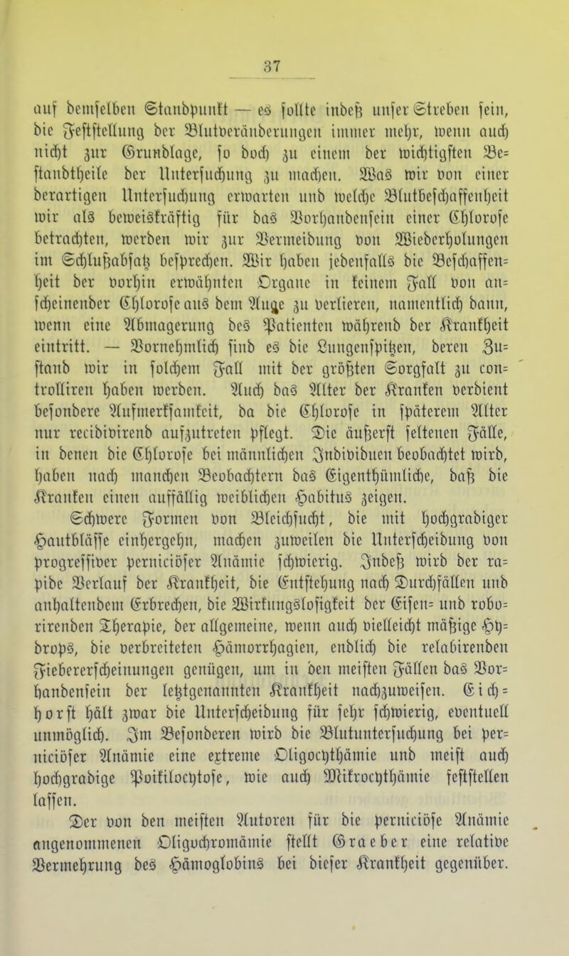 auf bemfelbeu Staubpunft — cc> follte ittbejj unfer Streben fein, bic iJeftftellung ber SSIutöetdnbcrungen immer metjr, loenn aud) nidjt jur ©timblage, fo bod) ju einem ber roid)tigften 33e= ftanbtljeile ber Untetfttdjung ]\i madjen. 2BaS mir oon einer berattigen Unterfudnmg erwarten unb roetdjc $31utbefd)affenheit wir als betoeiSfrdftig für ba§ ÜBorljanbenfcin einer @l)lorofe betrachten, roerben roir 31a* SJcrmctbung öon SBiebcrholungcn im ©djlufjabfatj bcfprcd)cn. 2Bir haben {ebenfalls bic 53cfd)affen= T)eit ber Oorhin ermähnten Organe in feinem ftaft Don au= fdjeinenber Gl)(orofc aus beut Aug/ 311 Derlicrcn, uamentlid) bann, wenn eine Abmagerung beS Patienten toährcnb ber ^ranf^eit eintritt. — Vornehmlich finb e§ bie ßungenftutjen, bereu 3u= [taub mir in foldjem 3?afl mit ber größten Sorgfalt 311 con= trollircu haben roerben. Aud) ba§ Alter ber A'ranfen oerbient befonbere SCnfmerffamfett, ba bie ßfjlurofc in fpäterem Alter nur reeibioirenb aufzutreten pflegt. S)ie äujjerft felteucn f^ätte, in benen bie Ghlorofc bei männlichen 3nbioibueu beobachtet roirb, baden nad) manchen 33eobad)tern ba§ (Sigenthümlicbe, baft bie Traufen einen auffällig weiblichen £abitu3 geigen. ©djtoerc formen oon 231cid)fud)t, bie mit hochgrabiger «£>autbläffe ctnrjergctju, machen aufteilen bic Ituterfdjeibung Oon progreffioer perutnüfer Anämie fd)fticrig. 3nbcf3 roirb ber ra= pibc Verlauf ber $ranffjrit, bie (futfteljung nach ®urd)fälleu unb anljalteubcm Erbrechen, bie SBirfungSlofigfcit ber @Hfen= unb robo= rirenben 3:r)erQpte, ber allgemeine, wenn aud) üielleid)t tnafftge §i)= bropö, bie oerbreiteten £)ämorrhagien, enblidj bie relalurenben fyiebcrcrfdjeinungeu genügen, um tu beu meiften fällen ba§ $or= hanbenfein ber letztgenannten <ftraufl)eit nadjjufteifen. (£id) = horft f)ält gtoar bie Ituterfcheibung für fcljr fcl)ftierig, eoeutucll unmöglich, 3 m SSefonbcren ftirb bic Vlutuutcrfudjung bei per= nieibfer Anämie eine ejtrente Otigocl)tt)ämie unb meift aud) hod)grabige ^oifilocotofe, ftic auch 9fttfroctytI)ämie feftftellen laffen. 2)er Oon ben meiften Autoren für bic peruieiöfe Anämie angenommenen Dligochroinämie ftcllt ©raeber eine relatioc Vermehrung beS <£>ämogiobins> bei biefer ^ranfl)cit gegenüber.