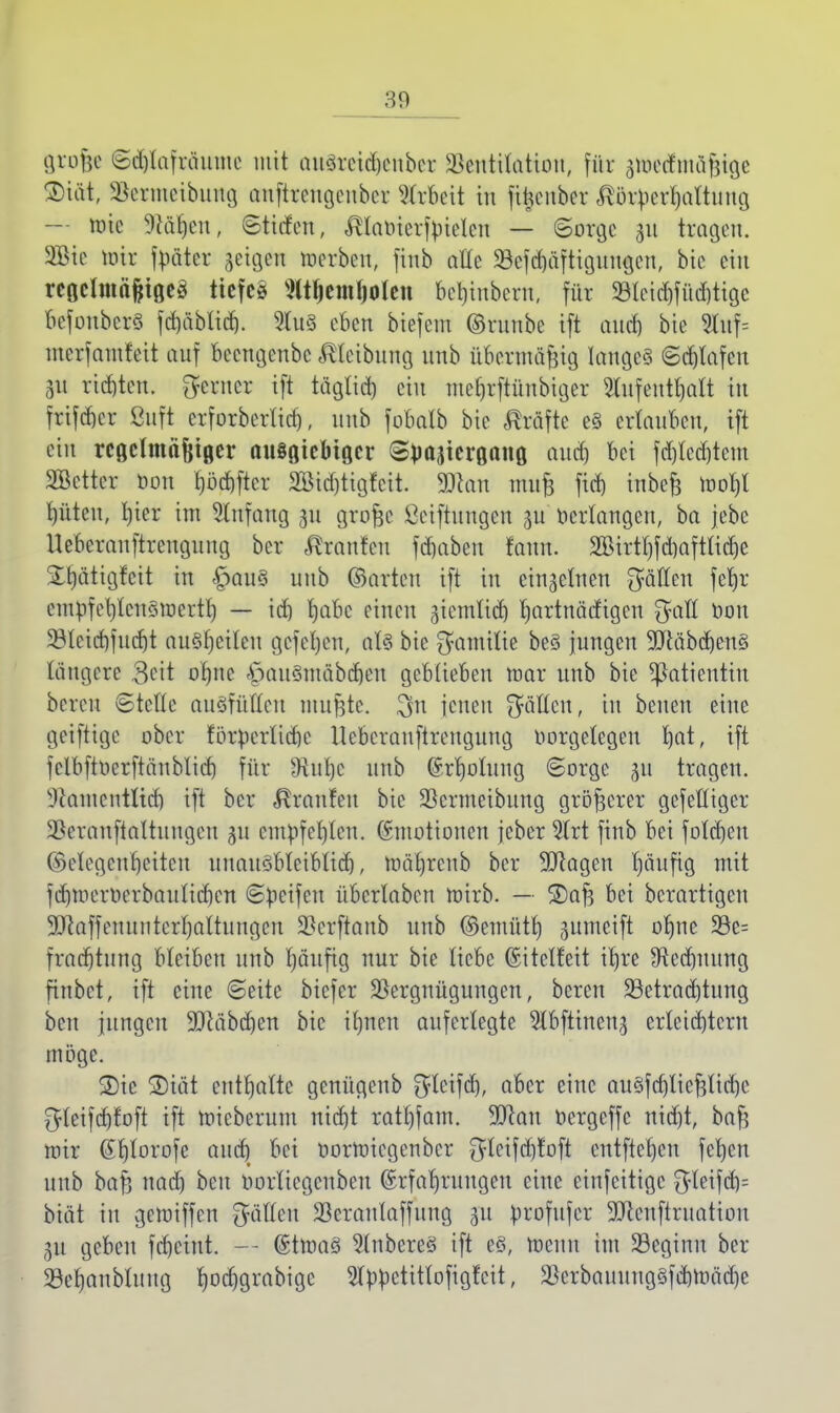 grofjß ©djlafrmime mit attöretd&ettber Ventilation, für pelmäfjige Diät, Vermeibung attftrcttgenber Arbeit in fi^cnber ^at^erl|öltltng — mic Jäheit, Stitfett, ^tamertyielctt — ©orgc 311 tragen. Sie mir fuäter geigen merben, finb alle 33cfd)äftiguugcu, bic ein rcgclmäfctgeä tiefe* NtljemholeH bebinberu, für 33lcid)füd)tige befonberS fd)äblid). 9tu3 eben biefem ©runbe i[t auch bie 2luf= merf antrat auf beengenbc Reibung unb übermäßig langes ©Olafen 31t richten, ferner ift tägtict) ein mehrftünbiger Aufenthalt in frifeber ßuft erforberlid), unb fobalb bie Gräfte e§ ertauben, ift ein regelmäßiger ausgiebiger (S^ajiergang auch bei fd)lecbtem Sßctter öon pcbftcr 2öid)tigfcit. 90catt mufe fieb inbe£ tool)l Ritten, l)ier int Anfang 31t grofee ßeiftungen 3U Verlangen, ba jebe Ueberanftrengung ber Fronten fdmbett tarn. 2öirtf)fd)Qftücr)e S^ätigfeit in §au§ unb ©arten ift in eisernen fiMm fetre empfcbtcnSmerth — td) Ijabc einen äiemtictj rmrtnädigen $alt bou 23teid)fud)t ausfeilen gefeiert, als bie $amilie beS jungen SOcäbcbenS längere 3cit ofmc öauSmäbdjen geblieben mar unb bie Patientin bereu ©teile ausfüllen nutzte. $n jenen fällen, in betten eine geiftige ober förperltdjc Ueberanftrengung oorgelcgen Ijat, ift fclbfttierftäublid) für Oiuljc unb Erholung (Sorge 31t tragen, llcamcntlicb ift ber Traufen bic Vermeibung größerer gefettiger Vcranftaltungeu 31t empfehlen. Emotionen jeber 3trt finb bei folctjen (Gelegenheiten unausbleiblich, mäbrenb ber SDRagert häufig mit fcbmertierbauticbcn ©beifeu übcrlaben mirb. — 2)af3 bei berartigen ■JJcaffenuntcrhaltuttgett Verftaub unb ©emüth gumeift ohne 5Be= fraebtung bleiben unb fjäufig nur bie liebe Eitclf'eit ihre ^Rechnung finbet, ift eine ©eitc biefer Vergnügungen, bereit ^Betrachtung ben jungen 9Jcäbd)en bic ihnen auferlegte 5tbfttnett3 erleichtern möge. 2)ic ®iät enthalte genügenb $lcifd), aber eine auSfdjliefelidjc ^teifebfoft ift mieberum nicht rathfant. 9Jcau bergeffe nid)t, bafe mir (Shlorofe auch W bormiegenber $lcifd)toft entftehen fehen unb baf; nach beu bortiegenben Erfahrungen eine eittfeitige $leifcb= biät in gemiffen %&Um Sßcranlaffung ju brofttfer 9Jcenftruation 31t geben feheint. — EtmaS Ruberes ift es, menn im 23eginu ber 33ehanblung r;oct)grabige Abbetitlofigfcit, VcrbauuugSfebmäcbe