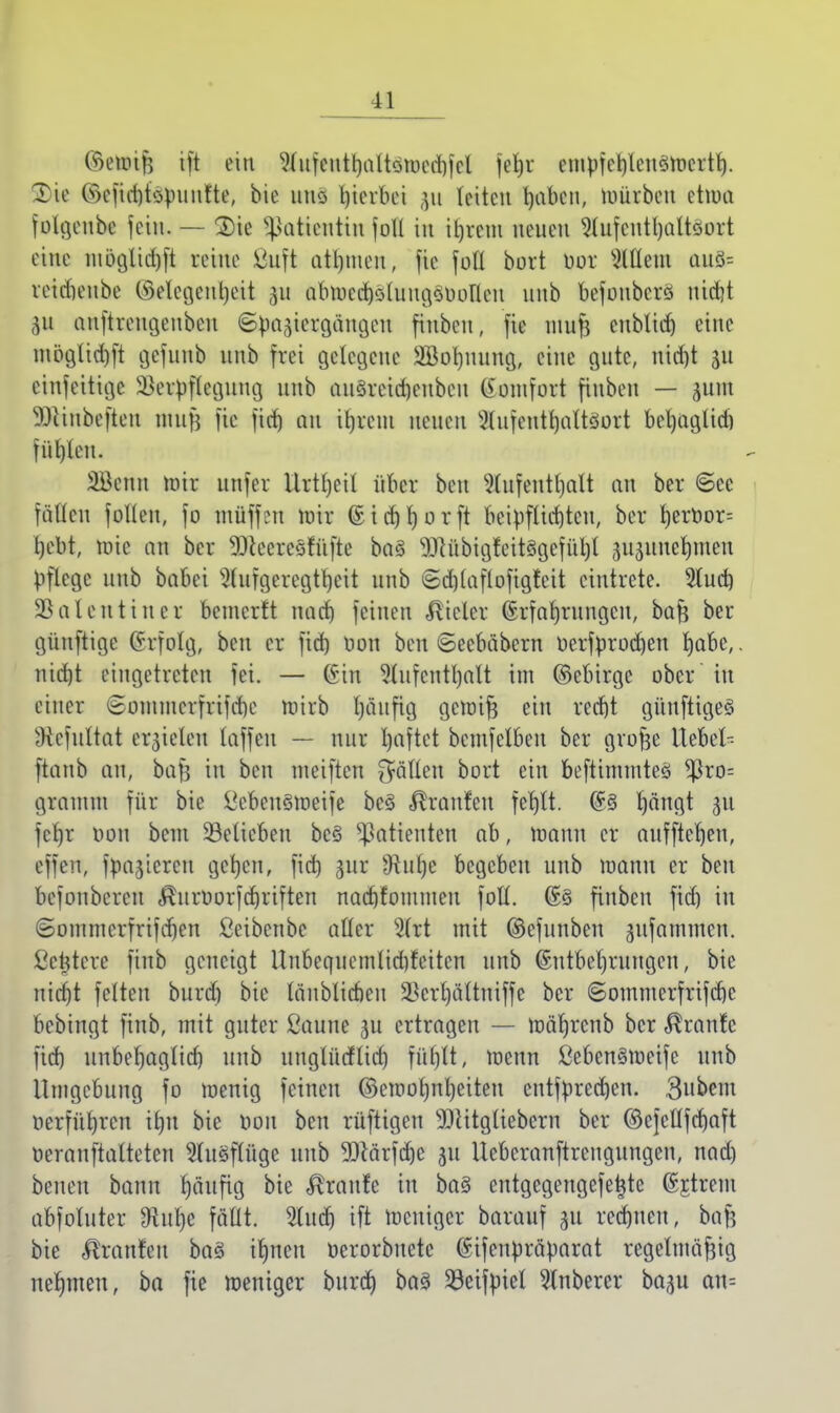 ©etotfe ift ein Aufcntl)altömed)fcl [efyt empfeh/leneimcrth. Tic l<kfid)topuufte, bie uns gerbet ju leiten haben, mürben etwa folgen** fein. — 2)ie Patientin joll in it)rem neuen Aufenthaltsort eine müglidjft reine ßttft atl)meit, fie foH bort bot eitlem aus= reiriieube ©elegenljeit 31t öb^djsttrngs&oMen unb befoubere nicht gn auftrengenben Spaziergängen finben, fie muft enblidj eine möglid)ft gefuttb nnb frei gelegene Söohnung, eine gute, nid)t ju einfettige üBetyflegung nnb an§reid)enben Komfort finben — gum 3JHnbeften nmfl fie fid) an ihrem neuen Stufetti^attSott beljaglid) füllen. 3Benn mir nnfer Urteil über ben Aufenthalt an ber ©ec fällen follcn, fo muffen mir ©icrjljorft beipflichten, ber ^erüor= l)ebt, mic an ber SENeetcsfüfte bas TObigfeitsgefüljl jujitne^men pflege nnb babei 3fwfgetegtljett nnb ©djlaflofigfeit eintrete. Slucfc) Valentin er bemerft nach feinen Vieler Erfahrungen, bafs ber güuftige Grfolg, ben er fid) üon ben ©eebäbern üerfprod)en habe,. nid)t eingetreten fei. — ©in Aufenthalt im ©ebirge ober in einer (gommerfrifche wirb läufig gemifj ein recht günftiges Hefultat erzielen laffeu — nur haftet bemfclbcu ber grofje Itebel- ftanb an, bafs in ben ineiftcn fällen bort ein beftimmtes $ro= grauun für bie ücbensweife bes Traufen fehlt. @5 hängt gu fcl)r oon beut belieben bes Patienten ab, mann er auffteljen, eiien, fpa^icreu gehen, fid) gut fftufy begeben unb manu er ben befoubereu $uroorfd)riften nadjfommcu foll. (£e finben fid) in Sommcrfrifdjen ßeibenbc aller Art mit ©efunben jufammen. ßetjtete finb geneigt Unbequemlid)fcitcn unb Entbehrungen, bie nicht feiten burd) bie länblicbeu S5ert)ältniffe ber ©ommerfrifchc bebingt finb, mit guter ßaune ju ertragen — märjrcub ber Traufe fid) unbehaglid) unb unglücflicf) füfjlt, wenn ÖebenSWeife unb Umgebung fo menig feinen ©ewofjnljeiteu eutfprcd)en. 3ubem Herführen il)it bie oon ben rüftigeu 9)litgliebetn ber ©cjcllfchaft ocranftalteten Ausflüge unb 9Qlärfd)c ju Ueberanftreugungen, nad) beneu bann häufig bie Traufe in bas cntgegengefefcte (gittern abfoluter 9lul)e fällt. Auch ift weniger batauf 311 rechnen, bafj bie tränten bas ihnen oerorbuete (Sifeupräparat regelmäßig nehmen, ba fie meniger burch bas 23eifpiel Anberer baju an=