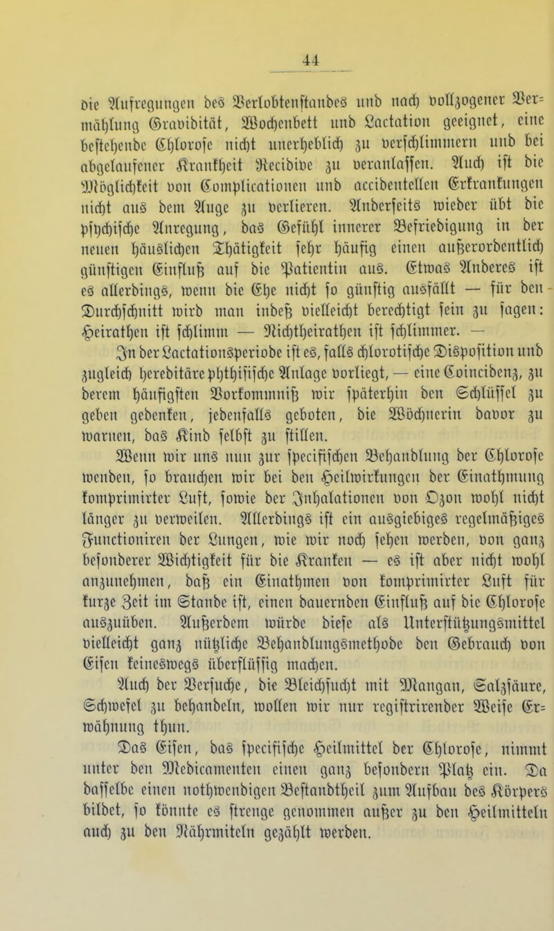 Die Aufregungen be8 SScrtobtenftanbes unb nach öoü>gener ä*er= ntOtybmg ©ruoibität, SBodjcnbett unb ßactatiou geeignet, eine beftchenbe 6^orojc nicht unerheblich 311 ocrfd)timntcrn unb bei abgelaufener RxantyM fteeibioe 31t oeranlaffcn. 5Iucr) tft bie DUigUd)feit oon Gomplicationcn unb accibcnteUcu ©rfranfungen nicht aus bem ^fuge 31t verlieren. SlnbcrfeitS raieber übt bie ^>ft)dt)if(f)c Anregung, baS ©efi'thl innerer SSefriebigung in ber neuen häuslichen Streitigkeit fcfjr ^äufig einen aufecrorbcntltch günftigen Üinflufj auf bie Patientin aus. (StroaS Ruberes ift eS allcrbiugS, wenn bie @t)e nicht fo güuftig ausfällt — für ben ®urd)fchnitt mirb mau inbefe oielleid)t berechtigt fein 311 fageu: ^cirathen ift fd)Iinun — 9tid)tl)cirathen ift fchünuner. — 3n ber ßactatiouSperiobe ift es, falls d)lorotifd)c 2)iSpofition unb 3itgleid) l>crebitäre pl)t£)ififcf)c Zulage Vorliegt, — cincGoincibenj, gu berem häufigften SBorfommnijj mir fpätertjin ben ©d)lüffcl 3U geben gebenten, jebcufalls geboten, bie SBödjucrin baoor 3U warnen, baS $inb felbft 311 füllen. SBeuu mir uns nun 3m- fpecififdjen SBchanblung ber ©htorofe menbeu, fo brauchen mir bei ben Heilwirkungen ber (Sinathmung fomprimirter ßuft, foraie ber Inhalationen oon ©301t mof)t uidjt länger 31t oerweilcu. 2llterbingS ift ein auSgicbigcS regelmäßiges $uuctioniren ber ßungen, mie mir noch fehcu werben, oon gait3 befouberer 2Bid)tigfeit für bie Traufen — cS ift aber nicht raorjl an3uuchmen, baß ein ©inathmen oon fomprimirter ßuft für fur3e Seit im ©taube ift, einen bauernben (Siuflufe auf bie ©htorofe auszuüben. Slufjerbem würbe biefe als Untcrftütjungsmittcl oietteicht gan3 nüUtidjc SBehanblungSmcthobc ben ©ebraudj üou @ifcn feineswegs übcrfü'tffig madjen. 9lud) ber äScrfudje, bie 33lcid)fud)t mit Langau, ©al3fäurc, ©chmefet 31t bcljanbeln, motten mir nur regiftrirenber SBcife ©r= mähuuug tf)uu. 2)aS (Sifen, baS fpccififdjc Heilmittel ber ©hlorofc, nimmt unter ben 9)ccbicameutcu einen gan3 befonbern ?ßlai$ ein. SDa baffelbc einen uothraenbigen SBeftanbtheil 311m Aufbau beS «Körpers bilbet, fo fönnte es ftreuge genommen außer 3U ben Heilmitteln aud) 3U ben SRährmitcln gewählt werben.