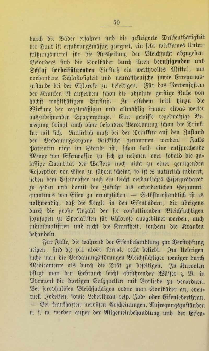 burd) bic 93äber erfahren unb bie gefteigcrte 3)rüfentf)ättgfett bor £aut ift erfa|t}ttttg@Tnd§i8 geeignet, ein fefjr tuirffameS Unter= ftüiumgSmittel für bie 2(u3l)cilung ber 23Ccict)fu(^t abzugeben. SBefoitberS finb bte Soolbäbcr burd) ifjren berutjtßenben unb Sdjlaf fjerbeifüfjrenben ®ittflujj ein toertl)Oolle§ Littel, um Oorljanbcue ©cfjlaflofigfett unb nenraftt)cnifcf)c fotoic @rregung3= ,yiftänbc bei ber tffjlorofe 31t befeitigen. gföt baS 9icrOenftyftcm ber «ftrnnfcn ift außerbem frf)on bie abfohlte geiftige sJiul)c Oon bbd)ft toorjltrjätigem (Stnfluß. 3u atlebem tritt fyittgti bie SBtrfung ber regelmäßigen unb allmäf)lig immer ettoaS toeitcr nuSjubefjnenbcn Spaziergänge. @inc getoiffe regelmäßige 53e= toegung bringt audj otme befonbere ÜBerorbmtng fd)on bic £rinf= für mit fid). 9Mürlid) muß bei ber Srint'htr auf ben Buftanb bei SSerbanungSorganc fRüdfid)t genommen toerben. $all§ Patientin ntdjt im Staube ift, fdjon halb eine entfprerf)cnbc SOtcngc oon ©ifemoaffer p fid) gti nehmen ober fobalb bie £u= läffigc Quantität bc§ 2Baffer§ nod) ttidjt 311 einer genügenben 3tcforption oon ©ifett 31t führen fd)etnt, fo ift e§ natürlid) inbicirt, neben bem (Stfeutoaffer nod) ein leidet öerbattlidjcS ©ifenpräparat 311 geben unb bnmit bie 3ufuf)r bc§ erforberlicben ©efammt= quantumS oon Sifen ju ermöglichen. — Selbftoerftänblid) ift e§ notb,tocnbig, baß bte ^Icrgte in ben ©ifenbäberu, bie übrigens burd) bie große ^njatjl ber fie confultirenben 23lcidjfüd)tigen fojufagen 311 Spcciatiften für ©rjlorofc ausgebildet roerben, and) iubioibitaliftren unb nid)t bie $ranff)eit, fouberu bic ^ranfen beljaubeln. $ür Qraflc, bie toäl)rcttb ber (Sifenbcrjanblung §ttt SScrftopfuug neigen, ftttb bte pil. aloet. ferrat. red)t beliebt. $m Itebrigcu fud)c man bic 2?erbauuug§ftörttugcn 23lcid)füd)tiger tocutger burd) 9ttcbicamentc als burd) bie 3Mät 311 befettigen. $n Kurorten pflegt man ben ©ebraud) leid)t abfüfrrenber Sßäffer 3. 29. in Ormont bic bortigen «Salzquellen mit Vorliebe 31t oerorbnen. Sei fcropf)ulüfcn 93lcid)füd)tigcn orbne man ©oolbäber an, ebcn= tucll oobeifen, fotoic l>ebertl)rau refp. 3ob= ober ©tfcntebcrtljran. — 23ei franft)aften neroöfen ®rfd)etuungeit, ^tufregunggjuftänben u. f. to. toerben außer ber Mgemeinbcfyanbhtng unb ber 6ifen=