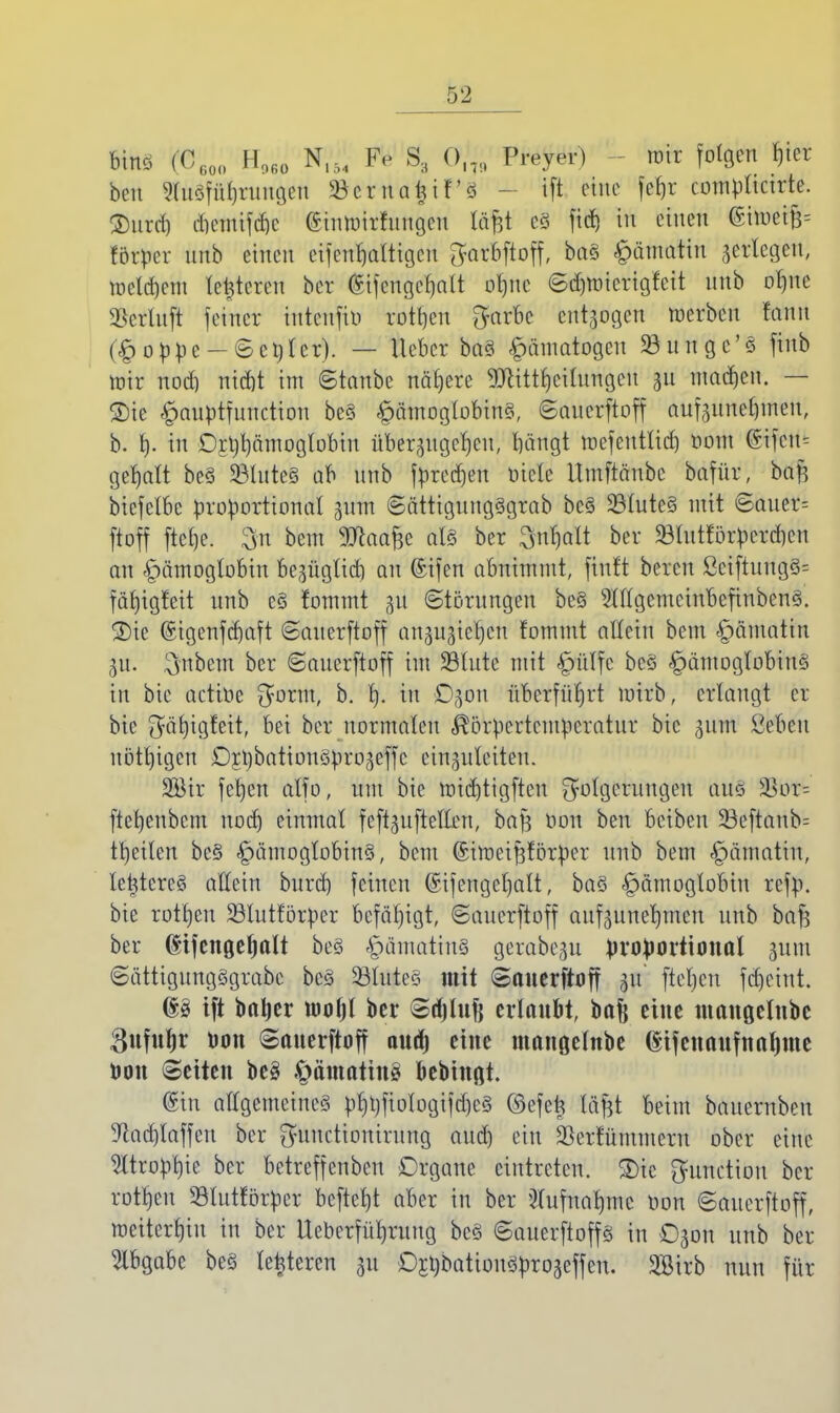 binö (CG0O H960 N154 Fe S3 Ol7, Preyer) Wüt folgen Rei- ben Sluöfüljrungen SBcrua^if'ä tft eine |Wjt compltctrte. ®urrf) dicmif(f)e ©intoirfungeu lä$t e§ fidj in einen ©ttofctf* förper unb einen eifenbaltigcn ^arbftoff, ba§ ^fttottKn zerlegen, mcldjent lederen ber @ifcngct)alt ofjne ©d)micrigfcit nnb otjue $crluft feiner iutcnfiu rotten $arbc entzogen werben tarnt (Hoppe-©enter). — lieber ba§ hämatogen 23ungc'ö finb mir nodj niebt im ©tanbe nähere 9ttittf)cilungcu au madjen. — ®ic ^auptfunetton be§ H«moglobin§, ©auerftoff aufzunehmen, b. b- itt Crtjbäinoglobin überzugeben, bängt mefeutlid) oom @ifcu= getjatt be§ 23lute§ ab unb fpred)en niete Umftänbc bafür, baft biefclbc proportional ginn ©ättiguug3grab bc§ 23lute§ mit ©auer= ftoff ftel)e. Su beut 9ttaa£e al§ ber gt^fflt ber 93lutförperd)en an Hämoglobin be^ügltd) an ©ifen abnimmt, finft bereu ßciftung§= färjigfeit unb e§ fommt 31t Störungen be§ 2Wgemeinbefinben§. ®ic @igenfd)aft ©auerftoff anzuziehen fommt allein bem §ämatin ZU. Anbeut ber ©auerftoff im SBtutc mit §ülfc bcö ^ämoglobiuö in bie actiüe fjorm, b. f). in Dgon nberfüfjrt roirb, erlangt er bie $äf)igfeit, bei ber normalen Körpertemperatur bie gum ßebcu uötbigcn DrjjbationSprozeffc einzuleiten. 2ötr feben alfo, um bie roid)tigfteu Folgerungen am 23or^ ftebenbem nod) einmal feftguftelten, bafs oon ben beiben 23eftaub= tbeiten be§ Hämoglobins, bem (Simeifcförper unb bem ^ötnatttt, letstereä allein burd) feinen ©ifengcljalt, ba§ Hämoglobin refp. bie rotten Sßlutförpcr befähigt, ©auerftoff aufzunehmen unb baft ber (^tfcngef)alt be§ Hämatin§ gerabegu proportional ptra ©ättigungögrabc bcS 53luteö mit ©auerftoff 31t' fielen fd)eint. d§ ift baljer toofjl ber ©djlufj erlaubt, bafe eine ntaußelubc Sufufjr Don Sauerftoff auäj eine mangelnbe ©ifcnaufnaljme Don (Seiten be§ $ämatin3 bebinßt. (Sin allgemeines pfjt)fiologifd)c3 ©efets täftt beim bauernben 9lad)laffcu ber ftuuetionirung aud) ein Serfüntmern ober eine Itropbie ber betreffenben Drgane eintreten. £>ic Function ber rotten Slutrorpcr beftefjt aber in ber 2(ufnat)mc oon ©auerftoff, weiterhin in ber Ueberfüfjruug beS ©auerftop in Ozon unb ber Abgabe be§ lederen au D£t)bationSproaeffen. Söirb nun für