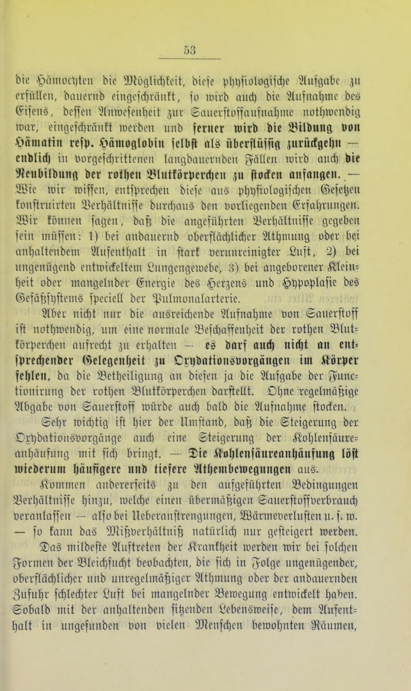 bic £>äntoü)teu bie ^)cöglid)r'eit, biefe pt)l)fioloc^ifctjc Slttföafce 311 erfüllen, bauerub ciugefdjräuft, fo mirb aud) bie Waftuttyhe bcö (yifeno, beffett Äfoefenljeit $wt «Saucvftuffaufnal)ine uotbroeubig rhu-, eingcfdmiut't merben uiib ferner wirb bie ^ilbung Oon ftämattn refp. Hämoglobin fclbft aUi nbcrflnfftg jnrntfgeljn — enbltd) in oorgefd)ritteuen laugbauerubeu fyäücit roirb auet) bie Weubilbung ber rotten ^Intför^crrfjen nt ftoefen anfangen. — 3©ic roir roiffen, enttyrecheu biefe >üu§ »I)l)fiolc>9tfd)eu ©efetum fouftrutrten Skrljaltniffe burdniu* beu oorliegcnben ^rfat)rint(jcit. 2Bit fönneu fageu, baß bie angeführten ^erhüituiffc gegeben fein müffen: !) bei anbnnernb oberflächlicher 5ltt)ninng ober bei anl)altcnbent Shifeutfjalt in ftarf oeruureinigter ßuft, 2) bei nngenügenb entmicfeltem £uugengemebc, 3) bei angeborener Fein- heit ober mangelnber ©nergie beS <£>eqcnö unb ^tjrjopiafic be§ ©efäfjfyftemä foectefl ber 5ßutmonafarterte. 9lber nid)t nur bie ausreidienbe Aufnahme öon Saucrftoff ift uothmenbig, um eine normale 33efd)affent)eit ber rotten SBtut= forperdien aufred)t 31t erhalten - eiü barf and) nirfjt an ent= f))rerf)enber (Selegenljcit ,ju Crnbationsoorgängcn im Äörjjer fehlen, ba bic ^Beteiligung an biefeu ja bie Aufgabe ber $uuc= tioniruug ber rotljeu ^luttorpercbeu barftellt. Dfjne regelmäßige Abgabe oon Saucrftoff mürbe auch balb bic Aufnahme ftodeu. Sehr mid)tig ift l)icr ber Umftanb, baß bie Steigerung ber Crt)batioitöOorgänge aud) eine Steigerung ber ftpfyfenfduiJtt aul)äufung mit fid) bringt. $te H^lenfäureanfyänfung löft mteberum häufigere nnb tiefere Sltbembcwegnngen aus. «ßomnteu aubererfeits p beu aufgeführten 93cbiugungeu 3]erhältuiffe tyin%u', welche einen übermäßigen Sauerftoffoerbraucb ocranlaffeu — atfobei Ucbcrauftreuguugcn, SBärmeocrluftcu it. f. m. — fo fauu baS SQlißoerhältuiß natürlid) nur gefteigert merben. 2)a3 milbeftc Auftreten ber ,^raufhcit werben mir bei foldjcu formen ber 33leid)fucht beobachten, bic fid) in ^otge ungenügeuber, oberflächlicher unb unregelmäßiger Slthmuug ober ber anbauernbeu 3ufurjr fchtedjter ßuft bei mangelnber ^Bewegung entmirfelt haben. Sobalb mit ber anhalteuben fiftenbeu VcbenSmeife, beut 3Cufent= halt in ungefuuben oou oieten sJfteufd)eu bewohnten Räumen,