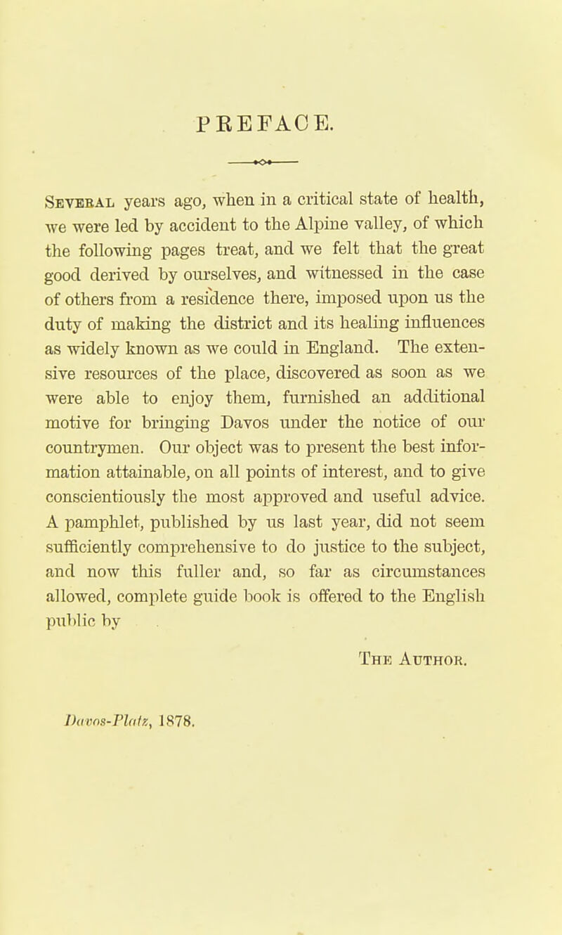 PEEFAOE. Sevbbal years ago, when in a critical state of health, we were led by accident to the Alpine valley, of which the following pages treat, and we felt that the gi-eat good derived by oiu'selves, and witnessed in the case of others from a residence there, imposed upon us the duty of making the district and its healing influences as widely known as we could in England. The exten- sive resources of the place, discovered as soon as we were able to enjoy them, furnished an additional motive for bringing Davos under the notice of our countrymen. Our object was to present the best infor- mation attainable, on all points of interest, and to give conscientiously the most approved and useful advice. A pamphlet, published by us last year, did not seem sufficiently comprehensive to do jixstice to the subject, and now this fuller and, so far as circumstances allowed, complete guide book is offered to the English public by The Aitthor. Davns-Phlx, 1878.