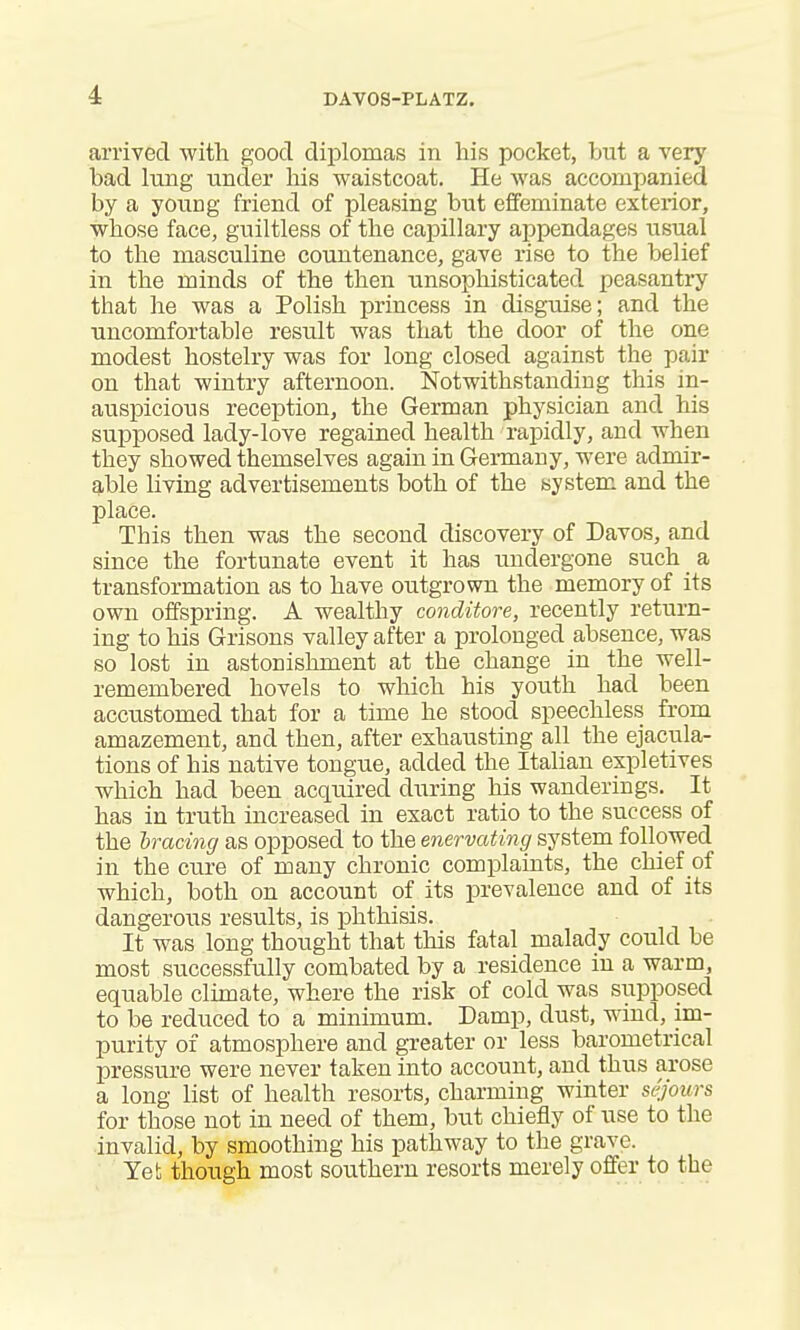 arrived -with good diplomas in his pocket, but a very bad lung under his waistcoat. He was accompanied by a young friend of pleasing but effeminate exterior, whose face, guiltless of the capillary appendages usual to the masculine countenance, gave rise to the belief in the minds of the then unsophisticated peasantry that he was a Polish princess in disguise; and the uncomfortable result was that the door of the one modest hostelry was for long closed against the pair on that wintry afternoon. Notwithstanding this in- auspicious reception, the German physician and his supposed lady-love regained health rapidly, and when they showed themselves again in Germany, were admir- able living advertisements both of the system and the place. This then was the second discovery of Davos, and since the fortunate event it has undergone such a transformation as to have outgrown the memory of its own offspring. A wealthy conditore, recently return- ing to his Grisons valley after a prolonged absence, was so lost in astonishment at the change in the well- remembered hovels to which his youth had been accustomed that for a time he stood speechless from amazement, and then, after exhausting all the ejacula- tions of his native tongue, added the Italian expletives which had been acquired diiring his wanderings. It has in truth increased in exact ratio to the success of the hracing as opposed to the enervating system followed in the cure of many chronic complaints, the chief of which, both on account of its prevalence and of its dangerous results, is phthisis. It was long thought that this fatal malady could be most successfully combated by a residence in a warm, equable climate, where the risk of cold was supposed to be reduced to a minimum. Damp, dust, wind, im- purity of atmosphere and greater or less barometrical pressure were never taken into account, and thus arose a long list of health resorts, charming winter sejours for those not in need of them, but chiefly of use to the invalid, by smoothing his pathway to the grave. Yet though most southern resorts merely offer to the