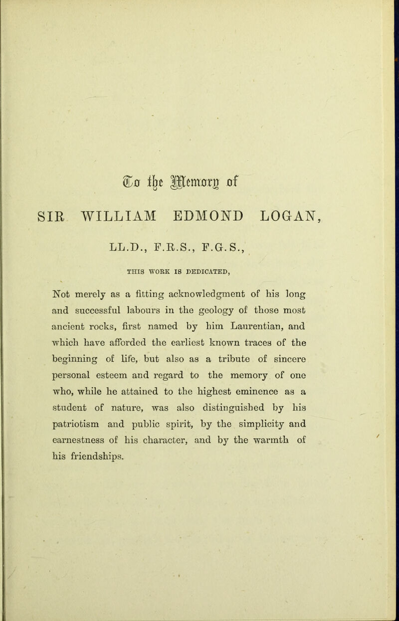 ifjc Hlemorg 0f SIR WILLIAM EDMOND LOGAN, LL.D., F.R.S., F.G.S., THIS WORK IS DEDICATED, Not merely as a fitting acknowledgment of his long and successful labours in the geology of those most ancient rocks, first named by him Laurentian, and which have afforded the earliest known traces of the beginning of life, but also as a tribute of sincere personal esteem and regard to the memory of one who, while he attained to the highest eminence as a student of nature, was also distinguished by his patriotism and public spirit, by the simplicity and earnestness of his character, and by the warmth of his friendships.