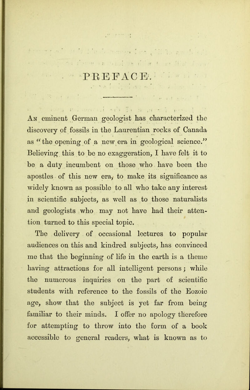 f PREFACE. * • ' j i . ■ . ! '• ! An eminent German geologist has characterized the discovery of fossils in the Laurentian rocks of Canada as “the opening of a new era in geological science.” Believing this to be no exaggeration, I have felt it to be a duty incumbent on those who have been the apostles of this new era, to make its significance as widely known as possible to all who take any interest in scientific subjects, as well as to those naturalists and geologists who may not have had their atten- tion turned to this special topic. The delivery of occasional lectures to popular audiences on this and kindred subjects, has convinced me that the beginning of life in the earth is a theme having attractions for all intelligent persons; while the numerous inquiries on the part of scientific students with reference to the fossils of the Eozoic age, show that the subject is yet far from being familiar to their minds. I offer no apology therefore for attempting to throw into the form of a book accessible to general readers, what is known as to