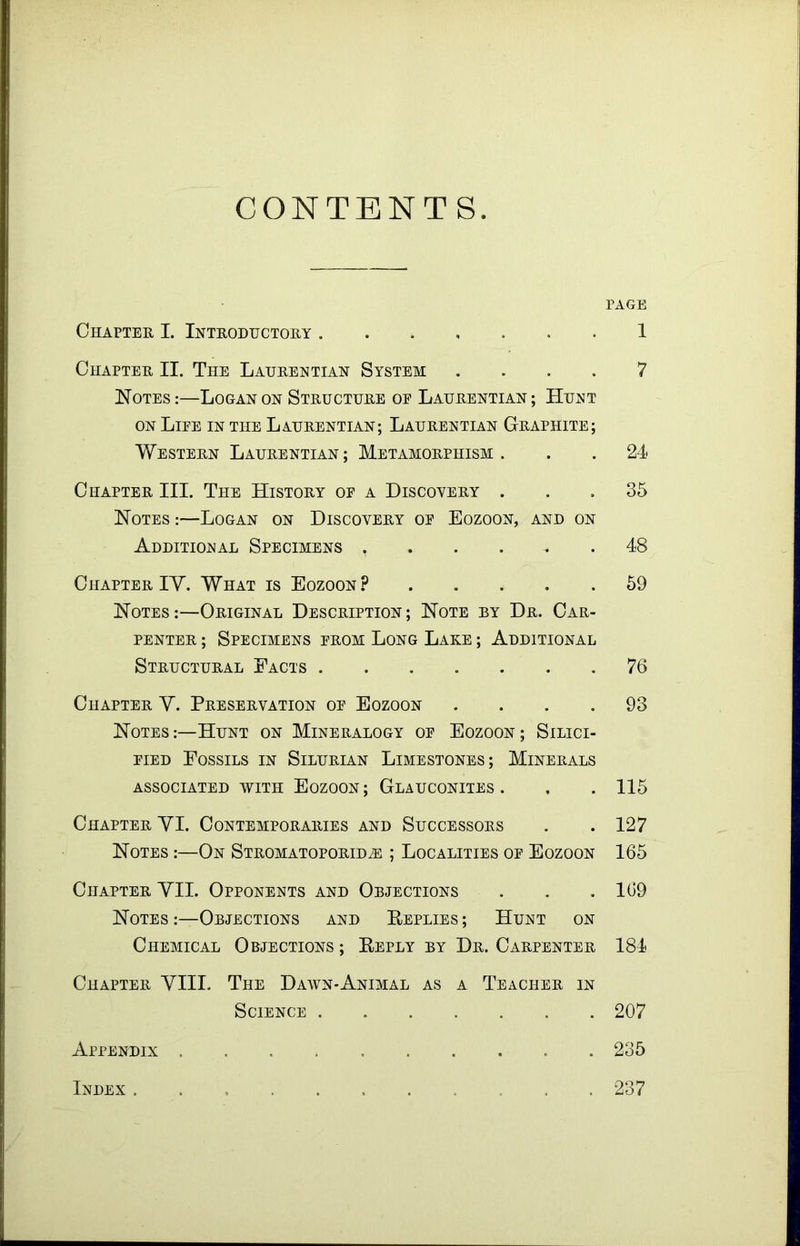 CONTENT S PAGE Chapter I. Introductory 1 Chapter II. The Laurentian System .... 7 Notes :—Logan on Structure oe Laurentian ; Hunt on Life in the Laurentian; Laurentian Graphite; Western Laurentian; Metamorphism. . . 24- Chapter III. The History of a Discovery ... 35 Notes :—Logan on Discovery of Eozoon, and on Additional Specimens ...... 48 Chapter IV. What is Eozoon? 59 Notes:—Original Description; Note by Dr. Car- penter ; Specimens from Long Lake ; Additional Structural Facts 76 Chapter V. Preservation of Eozoon .... 93 Notes:—Hunt on Mineralogy of Eozoon; Silici- fied Fossils in Silurian Limestones; Minerals ASSOCIATED WITH EOZOON; GLAUCONITES. , . 115 Chapter VI. Contemporaries and Successors . . 127 Notes :—On Stromatoporidh: ; Localities of Eozoon 165 Chapter VII. Opponents and Objections . . .169 Notes :—Objections and Replies ; Hunt on Chemical Objections; Reply by Dr. Carpenter 184 Chapter VIII. The Dawn-Animal as a Teacher in Science 207 Appendix 235 Index , 237