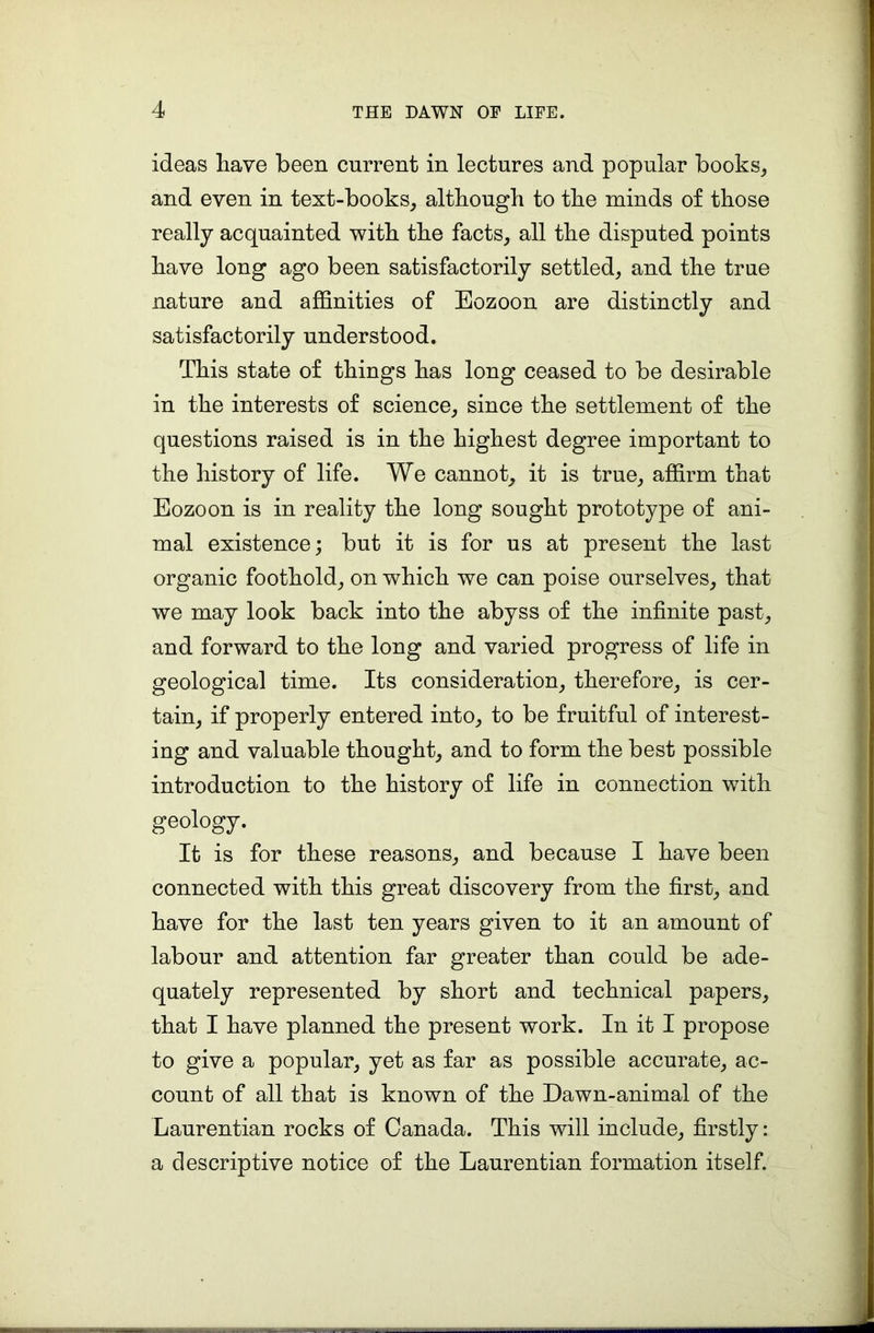 ideas have been current in lectures and popular books, and even in text-books, although to the minds of those really acquainted with the facts, all the disputed points have long ago been satisfactorily settled, and the true nature and affinities of Eozoon are distinctly and satisfactorily understood. This state of things has long ceased to be desirable in the interests of science, since the settlement of the questions raised is in the highest degree important to the history of life. We cannot, it is true, affirm that Eozoon is in reality the long sought prototype of ani- mal existence; but it is for us at present the last organic foothold, on which we can poise ourselves, that we may look back into the abyss of the infinite past, and forward to the long and varied progress of life in geological time. Its consideration, therefore, is cer- tain, if properly entered into, to be fruitful of interest- ing and valuable thought, and to form the best possible introduction to the history of life in connection with geology. It is for these reasons, and because I have been connected with this great discovery from the first, and have for the last ten years given to it an amount of labour and attention far greater than could be ade- quately represented by short and technical papers, that I have planned the present work. In it I propose to give a popular, yet as far as possible accurate, ac- count of all that is known of the Dawn-animal of the Laurentian rocks of Canada. This will include, firstly: a descriptive notice of the Laurentian formation itself.