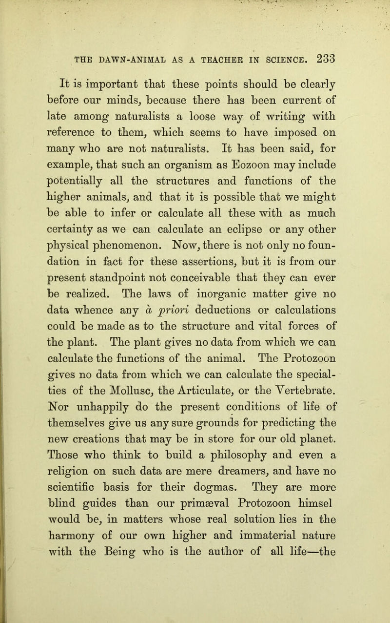 It is important that these points should be clearly before our minds, because there has been current of late among naturalists a loose way of writing with reference to them, which seems to have imposed on many who are not naturalists. It has been said, for example, that such an organism as Eozoon may include potentially all the structures and functions of the higher animals, and that it is possible that we might be able to infer or calculate all these with as much certainty as we can calculate an eclipse or any other physical phenomenon. Now, there is not only no foun- dation in fact for these assertions, but it is from our present standpoint not conceivable that they can ever be realized. The laws of inorganic matter give no data whence any a priori deductions or calculations could be made as to the structure and vital forces of the plant. The plant gives no data from which we can calculate the functions of the animal. The Protozoon gives no data from which we can calculate the special- ties of the Mollusc, the Articulate, or the Vertebrate. Nor unhappily do the present conditions of life of themselves give us any sure grounds for predicting the new creations that may be in store for our old planet. Those who think to build a philosophy and even a religion on such data are mere dreamers, and have no scientific basis for their dogmas. They are more blind guides than our primaeval Protozoon himsel would be, in matters whose real solution lies in the harmony of our own higher and immaterial nature with the Being who is the author of all life—the