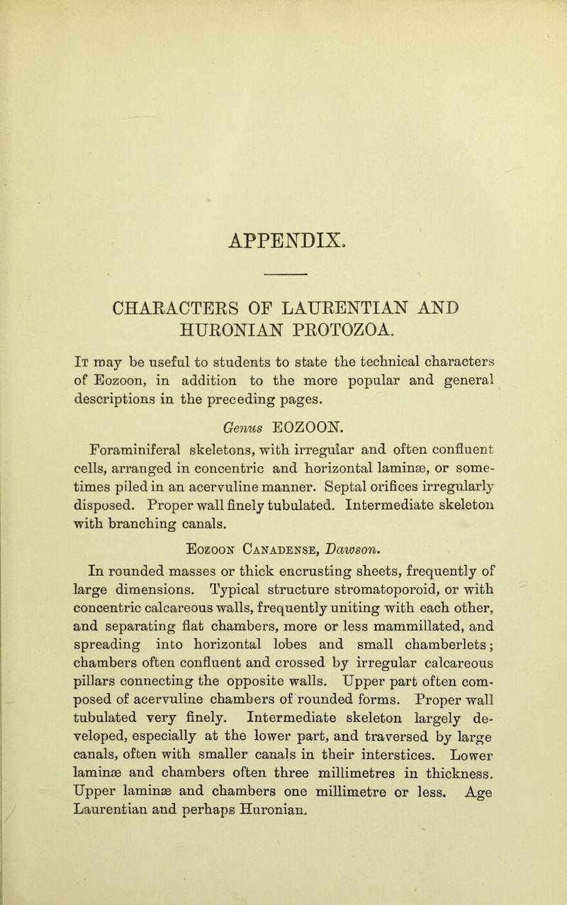 APPENDIX. CHARACTERS OP LAURENT!AN AND HURONIAN PROTOZOA. It may be useful to students to state tbe technical characters of Eozoon, in addition to the more popular and general descriptions in the preceding pages. Genus EOZOON. Foraminiferal skeletons, with irregular and often confluent cells, arranged in concentric and horizontal laminae, or some- times piled in an acervuline manner. Septal orifices irregularly disposed. Proper wall finely tubulated. Intermediate skeleton with branching canals. Eozoon Canadense, Daivson. In rounded masses or thick encrusting sheets, frequently of large dimensions. Typical structure stromatoporoid, or with concentric calcareous walls, frequently uniting with each other, and separating flat chambers, more or less mammillated, and spreading into horizontal lobes and small chamberlets; chambers often confluent and crossed by irregular calcareous pillars connecting the opposite walls. Upper part often com- posed of acervuline chambers of rounded forms. Proper wall tubulated very finely. Intermediate skeleton largely de- veloped, especially at the lower part, and traversed by large canals, often with smaller canals in their interstices. Lower laminae and chambers often three millimetres in thickness. Upper laminee and chambers one millimetre or less. Age Laurentian and perhaps Huronian.