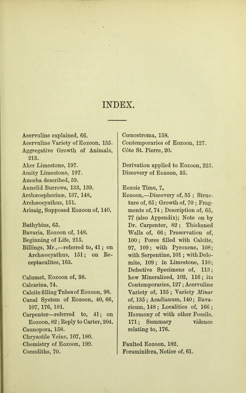 INDEX. Acervuline explained, 66. Acervuline Variety of Eozoon, 135. Aggregative Growth, of Animals, 213. Aker Limestone, 197. Amity Limestone, 197. Amoeba described, 59. Annelid Burrows, 133, 139. Archaeospherinae, 137, 148. Archaeocyathus, 151. Arisaig, Supposed Eozoon of, 140. Bathybius, 65. Bavaria, Eozoon of, 148. Beginning of Life, 215. Billings, Mr.,—referred to, 41; on Archaeocyathus, 151; on Re- ceptaculites, 163. Calumet, Eozoon of, 38. Calcarina, 74. Calcite filling Tubes of Eozoon, 98. Canal System of Eozoon, 40, 66, 107, 176, 181. Carpenter—referred to, 41; on Eozoon, 82 ; Reply to Carter, 204. Caunopora, 158. Chrysotile Veins, 107, 180. Chemistry of Eozoon, 199. Coccoliths, 70. Coenostroma, 158. Contemporaries of Eozoon, 127. Cote St. Pierre, 20. Derivation applied to Eozoon, 225. Discovery of Eozoon, 35. Eozoic Time, 7. Eozoon,—Discovery of, 35 ; Struc- ture of, 65; Growth of, 70 ; Frag- ments of, 74 ; Description of, 65, 77 (also Appendix); Note on by Dr. Carpenter, 82 ; Thickened Walls of, 66; Preservation of, 100 ; Pores filled with Calcite, 97, 109; with Pyroxene, 108; with Serpentine, 101; with Dolo- mite, 109; in Limestone, 110; Defective Specimens of, 113; how Mineralized, 102, 116 ; its Contemporaries, 127; Acervuline Variety of, 135 ; Variety Minor of, 135 ; Acadianum, 140; Bava- ricum, 148 ; Localities of, 166 ; Harmony of with other Fossils, 171; Summary vidence relating to, 176. Faulted Eozoon, 182. Foraminifera, Notice of, 61.