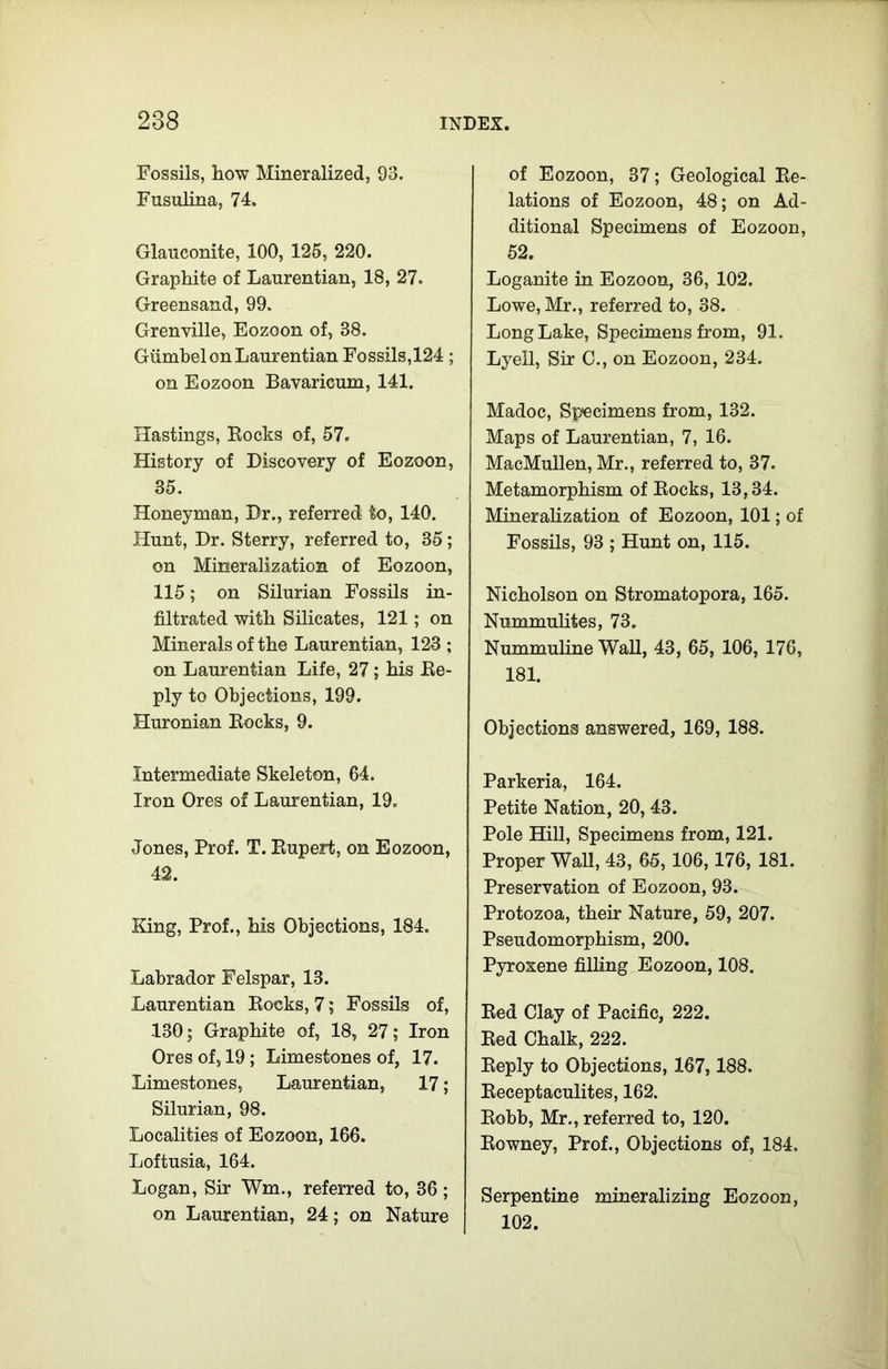 Fossils, how Mineralized, 93. Fusulina, 74. Glauconite, 100, 125, 220. Graphite of Laurentian, 18, 27. Greensand, 99. Grenville, Eozoon of, 38. Giimbel on Laurentian Fossils, 124 ; on Eozoon Bavaricum, 141. Hastings, Rocks of, 57. History of Discovery of Eozoon, 35. Honeyman, Dr., referred to, 140. Hunt, Dr. Sterry, referred to, 35 ; on Mineralization of Eozoon, 115; on Silurian Fossils in- filtrated with Silicates, 121; on Minerals of the Laurentian, 123 ; on Laurentian Life, 27; his Re- ply to Objections, 199. Huronian Rocks, 9. Intermediate Skeleton, 64. Iron Ores of Laurentian, 19. Jones, Prof. T. Rupert, on Eozoon, 42. King, Prof., his Objections, 184. Labrador Felspar, 13. Laurentian Rocks, 7; Fossils of, 130; Graphite of, 18, 27; Iron Ores of, 19 ; Limestones of, 17. Limestones, Laurentian, 17; Silurian, 98. Localities of Eozoon, 166. Loftusia, 164. Logan, Sir Wm., referred to, 36 ; on Laurentian, 24; on Nature of Eozoon, 37; Geological Re- lations of Eozoon, 48; on Ad- ditional Specimens of Eozoon, 52. Loganite in Eozoon, 36, 102. Lowe, Mr., referred to, 38. Long Lake, Specimens from, 91. Lyell, Sir C., on Eozoon, 234. Madoc, Specimens from, 132. Maps of Laurentian, 7, 16. MacMullen, Mr., referred to, 37. Metamorphism of Rocks, 13,34. Mineralization of Eozoon, 101; of Fossils, 93 ; Hunt on, 115. Nicholson on Stromatopora, 165. Nummulites, 73. Nummuline Wall, 43, 65, 106, 176, 181. Objections answered, 169, 188. Parkeria, 164. Petite Nation, 20, 43. Pole Hill, Specimens from, 121. Proper Wall, 43, 65,106,176, 181. Preservation of Eozoon, 93. Protozoa, their Nature, 59, 207. Pseudomorphism, 200. Pyroxene filling Eozoon, 108. Red Clay of Pacific, 222. Red Chalk, 222. Reply to Objections, 167,188. Receptaculites, 162. Robb, Mr., referred to, 120. Rowney, Prof., Objections of, 184. Serpentine mineralizing Eozoon, 102.