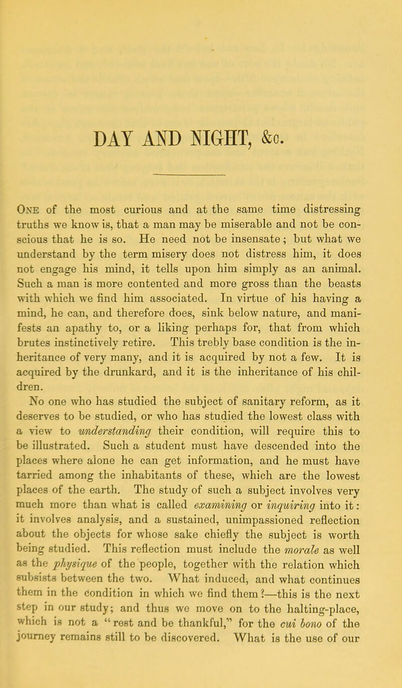 DAY AND NIGHT, &c. One of the most curious and at the same time distressing truths we know is, that a man may be miserable and not be con- scious that he is so. He need not be insensate; but what we understand by the term misery does not distress him, it does not engage his mind, it tells upon him simply as an animal. Such a man is more contented and more gross than the beasts with which we find him associated. In virtue of his having a mind, he can, and therefore does, sink below nature, and mani- fests an apathy to, or a liking perhaps for, that from which brutes instinctively retire. This trebly base condition is the in- heritance of very many, and it is acquired by not a few. It is acquired by the drunkard, and it is the inheritance of his chil- dren. No one who has studied the subject of sanitary reform, as it deserves to be studied, or who has studied the lowest class with a view to understanding their condition, will require this to be illustrated. Such a student must have descended into the places where alone he can get information, and he must have tarried among the inhabitants of these, which are the lowest places of the earth. The study of such a subject involves very much more than what is called examining or inquiring into it: it involves analysis, and a sustained, unimpassioned reflection about the objects for whose sake chiefly the subject is worth being studied. This reflection must include the morale as well as the physique of the people, together with the relation which subsists between the two. What induced, and what continues them in the condition in which we find them ?—this is the next step in our study; and thus we move on to the halting-place, which is not a “ rest and be thankful,’1 for the cui bono of the journey remains still to be discovered. What is the use of our