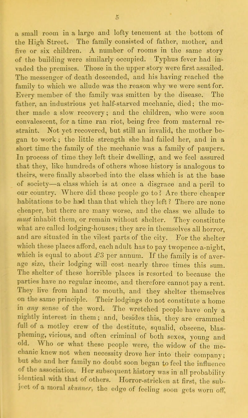 a small room in a large ami lofty tenement at the bottom of the High Street. The family consisted of father, mother, and five or six children. A number of rooms in the same story of the building were similarly occupied. Typhus fever had in- vaded the premises. Those in the upper story were first assailed. The messenger of death descended, and his having reached the family to which we allude was the reason why we were sent for. Every member of the family was smitten by the disease. The father, an industrious yet half-starved mechanic, died; the mo- ther made a slow recovery; and the children, who were soon convalescent, for a time ran riot, being free from maternal re- straint. Not yet recovered, but still an invalid, the mother be- gan to work; the little strength she had failed her, and in a short time the family of the mechanic was a family of paupers. In process of time they left their dwelling, and we feel assured that they, like hundreds of others whose history is analogous to theirs, were finally absorbed into the class which is at the base of society—a class which is at once a disgrace and a peril to our country. Where did these people go to ? Are there cheaper habitations to be had than that which they left? There are none cheaper, but there are many worse, and the class we allude to must inhabit them, or remain without shelter. They constitute what are called lodging-houses; they are in themselves all horror, and are situated in the vilest parts of the city. For the shelter which these places afford, each adult has to pay twopence a-night, which is equal to about £3 per annum. If the family is of aver- age size, their lodging will cost nearly three times this sum. The shelter of these horrible places is resorted to because the parties have no regular income, and therefore cannot pay a rent. They live from hand to mouth, and they shelter themselves on the same principle. Their lodgings do not constitute a home in any sense of the word. The wretched people have only a nightly interest in them; and, besides this, they are crammed full of a motley crew of the destitute, squalid, obscene, blas- pheming, vicious, and often criminal of both sexes, young and old. Vs ho or what these people were, the widow of the me- chanic knew not when necessity drove her into their company; but she and her family no doubt soon began to feel the influence of the association. Her subsequent history was in all probability identical with that of others. Horror-stricken at first, the sub- j' ct of a moral skunner, the edge of feeling soon gets worn off.