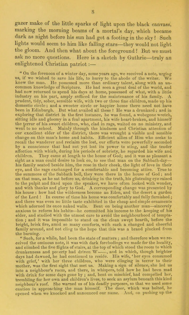 gazer make of the little sparks of light upon the black canvass, marking the morning beams of a mortal’s clay, which became dark as night before his sun had got a footing in the sky? Such lights would seem to him like falling stars—they would not light the gloom. Ancl then what about the foreground? But we must ask no more questions. Here is a sketch by Guthrie—truly an enlightened Christian patriot:— “ On the forenoon of a winter day, some years ago, we received a note, urging us, if we wished to save his life, to hurry to the abode of the writer. We knew the man. He possessed more than ordinary talent, along with an un- common knowledge of Scripture. He had seen a great deal of the world, and had now returned to spend his days at home, possessed of what, with a little industry on his part, amply snfficed for the maintenance of his family. A prudent, tidy, sober, sensible wife, with two or three fine children, made up his domestic circle; and a sweeter circle or happier home there need not have been in Edinburgh. But what availed all these ? He was a drunkard ; and in exploring that district in the first instance, he was found, a wobegone wretch, sitting idle and gloomy in a foul apartment, his wife heart-broken, and himself the terror of his sweet children, who, clad in rags, waited on no ministry, and went to no school. Mainly through the kindness and Christian attention of our excellent elder of the district, there was wrought a visible and sensible change on this man’s home and habits. Efficient allies of Him who seeks to recall the wanderer and reclaim the lost, our efforts were powerfully seconded by a conscience that had not yet lost its power to sting, and the tender affection with which, during his periods of sobriety, he regarded his wife and children. They came at length to the house of God; and it was as pleasant a sight as a man could desire to look on, to see that man on the Sabbath-day— his family seated beside him, the rose in their cheek, the light of love in their eye, and the rags exchanged for a comfortable and becoming attire. True to the summons of the Sabbath bell, they were there in the house of God ; and on that man, as he sat before us, drinking in the truth, his glistening eye raised to the pulpit and fixed upon the speaker, we have often looked with wonder, and with thanks and glory to God. A corresponding change was presented by his house : how had the wilderness become an Eden, and the desert a garden of the Lord ! In course of time his home was comfortably and fully furnished; and there was even no little taste exhibited in the cheap and simple ornaments which adorned its once naked walls. Bent on being another man—sincerely anxious to reform his habits-—he committed his income to the keeping of his elder, and studied with the utmost care to avoid the neighbourhood of tempta- tion ; and it was impossible to stand on the clean swept hearth, before the bright, brisk fire, amid so many comforts, with such a changed and cheerful family around, and not cling to the hope that this was a brand plucked from the burning. “ Such, for a while, had been the state of matters ; and therefore when we re- ceived the ominous note, it was with dark forebodings we made for the locality, and climbed the five flights of stairs, at the top of which stood the room to which drunkenness and poverty had driven W , and in which, though brighter days had dawned, he had continued to reside. His wife, ‘her eyes consumed with grief,’ with her three children, who were clinging in terror to their mother, was the first sight that met us. Making a sign of silence, she led us into a neighbour’s room, and there, in whispers, told how he had been mad with drink for some days gone by ; and, bent on mischief, had compelled her, trembling for her own and children’s lives, to seek an asylum beneath this kind neighbour’s roof. She warned us of his deadly purposes, so that we used some caution in approaching the man himself. The door, which was bolted, he opened when we knocked and announced our name. And, on pushing up the