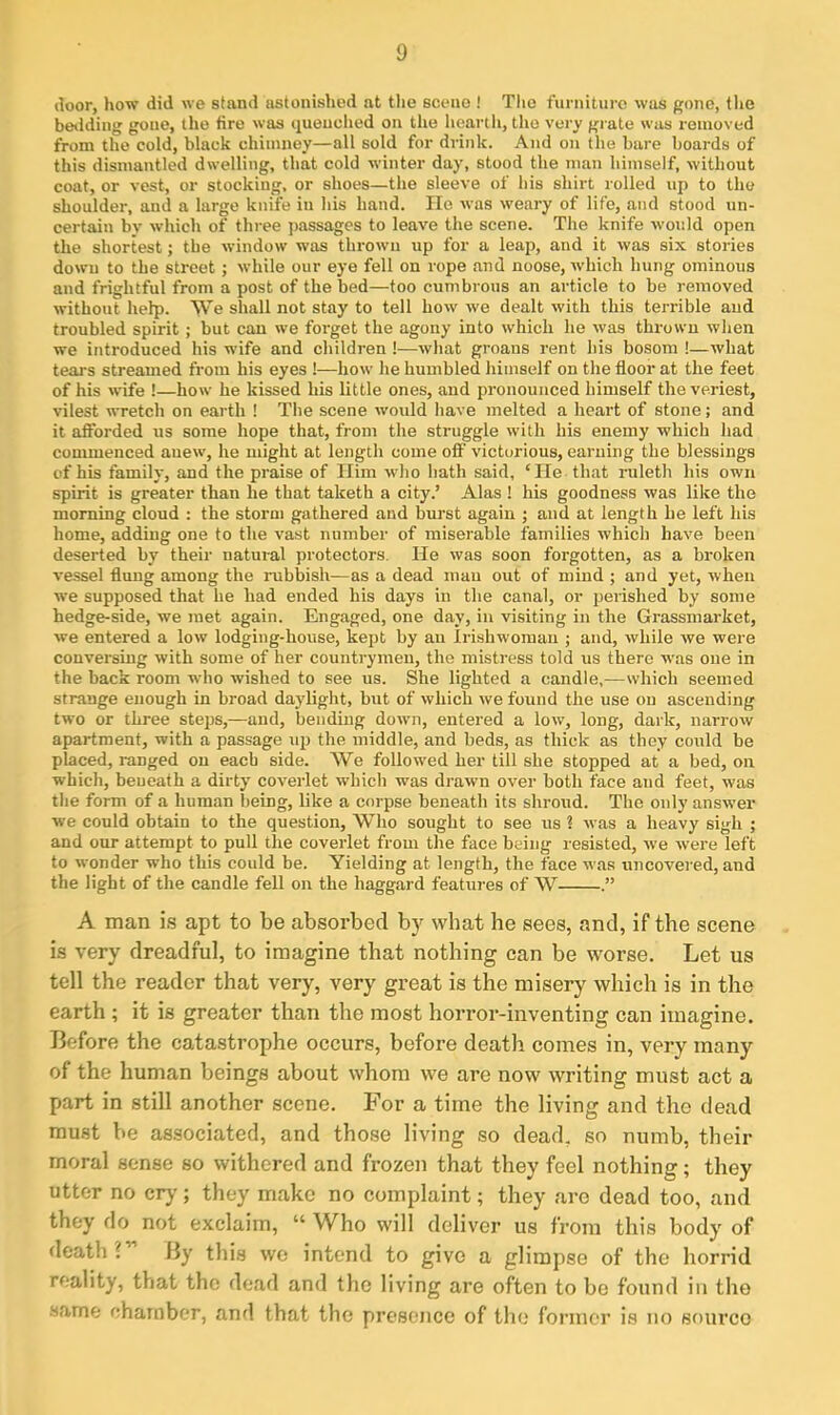 door, how did we stand astonished at the scene ! The furniture was gone, the betiding gone, the fire was quenched on the hearth, the very grate was removed from the cold, black chimney—all sold for drink. And on the bare boards of this dismantled dwelling, that cold winter day, stood the man himself, without coat, or vest, or stocking, or shoes—the sleeve of his shirt rolled up to the shoulder, and a large knife iu his hand. He was weary of life, and stood un- certain by which of three passages to leave the scene. The knife would open the shortest; the window was thrown up for a leap, and it was six stories down to the street; while our eye fell on rope and noose, which hung ominous and frightful from a post of the bed—too cumbrous an article to be removed without help. We shall not stay to tell how we dealt with this terrible and troubled spirit; but can we forget the agony into which he was thrown when we introduced his wife and children !—what groans rent his bosom !—what tears streamed from his eyes !—how he humbled himself on the floor at the feet of his wife !—how he kissed his little ones, and pronounced himself the veriest, vilest wretch on earth ! The scene would have melted a heart of stone; and it afforded us some hope that, from the struggle with his enemy which had commenced anew, he might at length come off victorious, earning the blessings of his family, and the praise of Him who hath said, ‘He that ruleth his own spirit is greater than he that taketh a city.’ Alas ! his goodness was like the morning cloud : the storm gathered and burst again ; and at length he left his home, adding one to the vast number of miserable families which have been deserted by their natural protectors. He was soon forgotten, as a broken vessel flung among the rubbish—as a dead man out of mind ; and yet, when we supposed that he had ended his days in the canal, or perished by some hedge-side, we met again. Engaged, one day, in visiting in the Grassmarket, we entered a low lodging-house, kept by an Irishwoman ; and, while we were conversing with some of her countrymen, the mistress told us there wras one in the back room who wished to see us. She lighted a candle,—which seemed strange enough in broad daylight, but of which we found the use on ascending two or three steps,—and, bending down, entered a low, long, dark, narrow apartment, with a passage up the middle, and beds, as thick as they could be placed, ranged on each side. We followed her till she stopped at a bed, on which, beneath a dirty coverlet which was drawn over both face and feet, was the form of a human being, like a corpse beneath its shroud. The only answer we could obtain to the question, Who sought to see us ? was a heavy sigh ; and our attempt to pull the coverlet from the face being resisted, we were left to wonder who this could he. Yielding at length, the face was uncovered, and the light of the candle fell on the haggard features of W A man is apt to be absorbed by what he sees, and, if the scene is very dreadful, to imagine that nothing can be worse. Let us tell the reader that very, very great is the misery which is in the earth ; it is greater than the most horror-inventing can imagine. Before the catastrophe occurs, before death comes in, very many of the human beings about whom we are now writing must act a part in still another scene. For a time the living and the dead must be associated, and those living so dead, so numb, their moral sense so withered and frozen that they feel nothing; they utter no cry ; they make no complaint; they are dead too, and they do not exclaim, “ Who will deliver us from this body of death ' By this we intend to give a glimpse of the horrid reality, that the dead and the living are often to be found in the same chamber, and that the presence of the former is no source