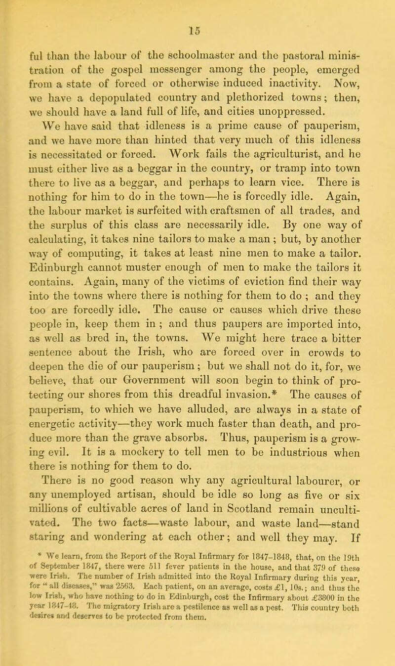 ful than the labour of the schoolmaster anil the pastoral minis- tration of the gospel messenger among the people, emerged from a state of forced or otherwise induced inactivity. Now, we have a depopulated country and plethorized towns; then, we should have a land full of life, and cities unoppressed. We have said that idleness is a prime cause of pauperism, and we have more than hinted that very much of this idleness is necessitated or forced. Work fails the agriculturist, and he must either live as a beggar in the country, or tramp into town there to live as a beggar, and perhaps to learn vice. There is nothing for him to do in the town—he is forcedly idle. Again, the labour market is surfeited with craftsmen of all trades, and the surplus of this class are necessarily idle. By one way of calculating, it takes nine tailors to make a man ; but, by another way of computing, it takes at least nine men to make a tailor. Edinburgh cannot muster enough of men to make the tailors it contains. Again, many of the victims of eviction find their way into the towns where there is nothing for them to do ; and they too are forcedly idle. The cause or causes which drive these people in, keep them in ; and thus paupers are imported into, as well as bred in, the towns. We might here trace a bitter sentence about the Irish, who are forced over in crowds to deepen the die of our pauperism; but we shall not do it, for, we believe, that our Government will soon begin to think of pro- tecting our shores from this dreadful invasion.* The causes of pauperism, to which we have alluded, are always in a state of energetic activity—they work much faster than death, and pro- duce more than the grave absorbs. Thus, pauperism is a grow- ing evil. It is a mockery to tell men to be industrious when there is nothing for them to do. There is no good reason why any agricultural labourer, or any unemployed artisan, should be idle so long as five or six millions of cultivable acres of land in Scotland remain unculti- vated. The two facts—waste labour, and waste land—stand staring and wondering at each other; and well they may. If * We learn, from the Report of the Royal Infirmary for 1847-1848, that, on the 19th of September 1847, there were 511 fever patients in the house, and that 379 of these were Irish. The number of Irish admitted into the Royal Infirmary during this year for “ all diseases,” was 2563. Each patient, on an average, costs £1,10s.; and thus the low Irish, who have nothing to do in Edinburgh, cost the Infirmary about £3800 in the year 1847-18. The migratory Irish are a pestilence as well as a pest. This country both desires and deserves to be protected from them.