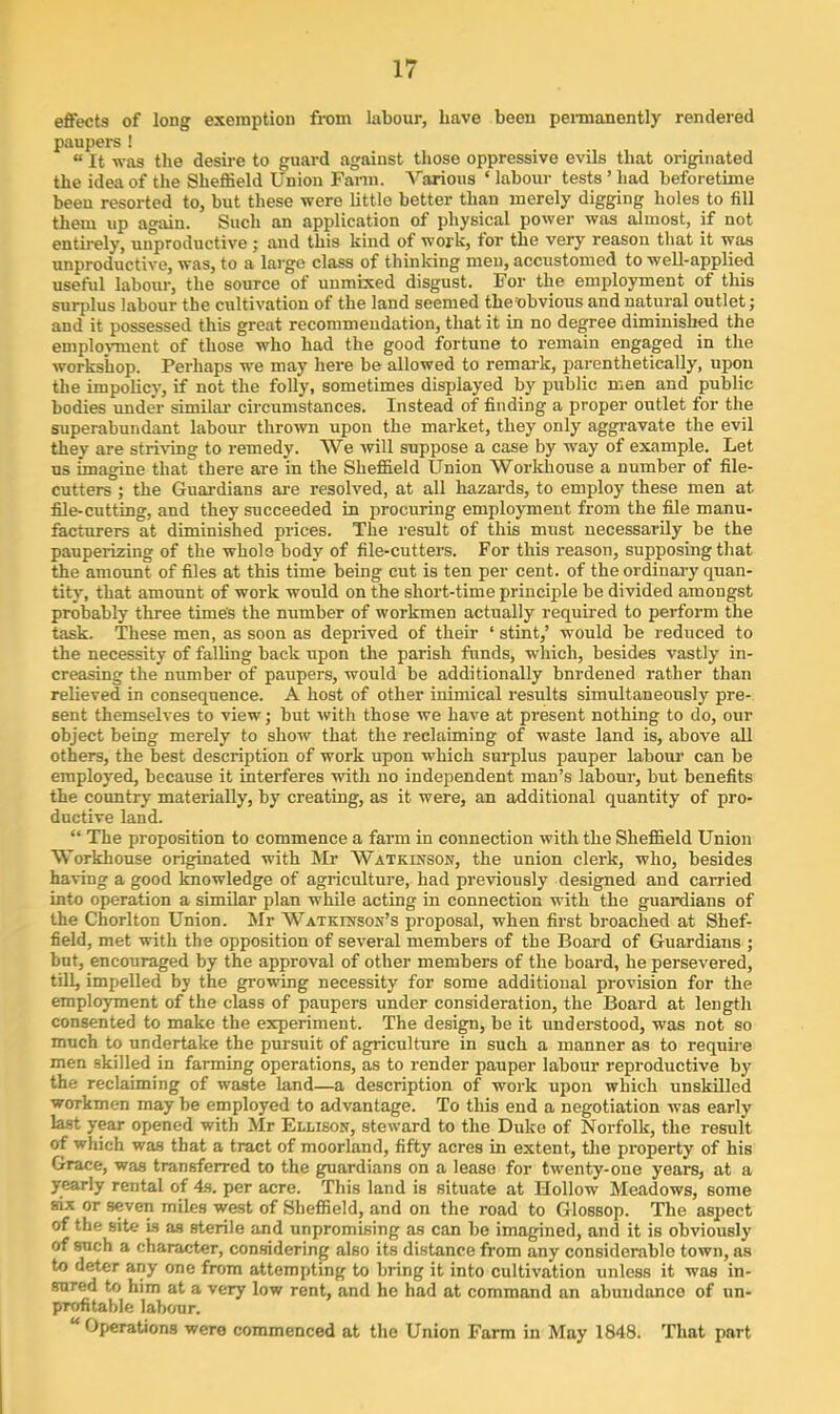 effects of long exemption from labour, have been permanently rendered paupers ! «It was the desire to guard against those oppressive evils that originated the idea of the Sheffield Union Farm. Various ‘ labour tests ’ had beforetime been resorted to, but these were little better than merely digging holes to fill them up again. Such an application of physical power was almost, if not entirely, unproductive ; and this kind of work, tor the very reason that it was unproductive, was, to a large class of thinking men, accustomed to well-applied useful labour, the source ot unmixed disgust. For the employment of this surplus labour the cultivation of the land seemed the obvious and natural outlet; and it possessed this great recommendation, that it in no degree diminished the employment of those who had the good fortune to remain engaged in the workshop. Perhaps we may here be allowed to remark, parenthetically, upon the impolicy, if not the folly, sometimes displayed by public men and public bodies under similar circumstances. Instead of finding a proper outlet for the superabundant labour thrown upon the market, they only aggravate the evil they are striving to remedy. We will suppose a case by way of example. Let us imagine that there are in the Sheffield Union Workhouse a number of file- cutters ; the Guardians are resolved, at all hazards, to employ these men at file-cutting, and they succeeded in procuring employment from the file manu- facturers at diminished prices. The result of this must necessarily be the pauperizing of the whole body of file-cutters. For this reason, supposing that the amount of files at this time being cut is ten per cent, of the ordinary quan- tity, that amount of work would on the short-time principle be divided amongst probably three time's the number of workmen actually required to perform the task. These men, as soon as deprived of their ‘ stint,’ would be reduced to the necessity of falling back upon the parish funds, which, besides vastly in- creasing the number of paupers, would be additionally bnrdened rather than relieved in consequence. A host of other inimical results simultaneously pre- sent themselves to view; but with those we have at present nothing to do, our object being merely to show that the reclaiming of waste land is, above all others, the best description of work upon which surplus pauper labour can be employed, because it interferes with no independent man’s labour, but benefits the country materially, by creating, as it were, an additional quantity of pro- ductive land. “ The proposition to commence a farm in connection with the Sheffield Union Workhouse originated with Mr Watkinson, the union clerk, who, besides having a good knowledge of agriculture, had previously designed and cai’ried into operation a similar plan while acting in connection with the guardians of the Chorlton Union. Mr Watkinson's proposal, when first broached at Shef- field, met with the opposition of several members of the Board of Guardians ; but, encouraged by the approval of other members of the board, he persevered, till, impelled by the growing necessity for some additional provision for the employment of the class of paupers under consideration, the Board at length consented to make the experiment. The design, be it understood, was not so much to undertake the pursuit of agriculture in such a manner as to require men skilled in fanning operations, as to render pauper labour reproductive by the reclaiming of waste land—a description of work upon which unskilled workmen may be employed to advantage. To this end a negotiation was early last year opened with Mr Ellison, steward to the Duke of Norfolk, the result of which was that a tract of moorland, fifty acres in extent, the property of his Grace, was transferred to the guardians on a lease for twenty-one years, at a yearly rental of 4s. per acre. This land is situate at Hollow Meadows, some six or seven miles west of Sheffield, and on the road to Glossop. The aspect of the site is as sterile and unpromising as can be imagined, and it is obviously of such a character, considering also its distance from any considerable town, as to deter any one from attempting to bring it into cultivation unless it was in- sured to him at a very low rent, and he had at command an abundance of un- profitable labour. Operations were commenced at the Union Farm in May 1848. That part