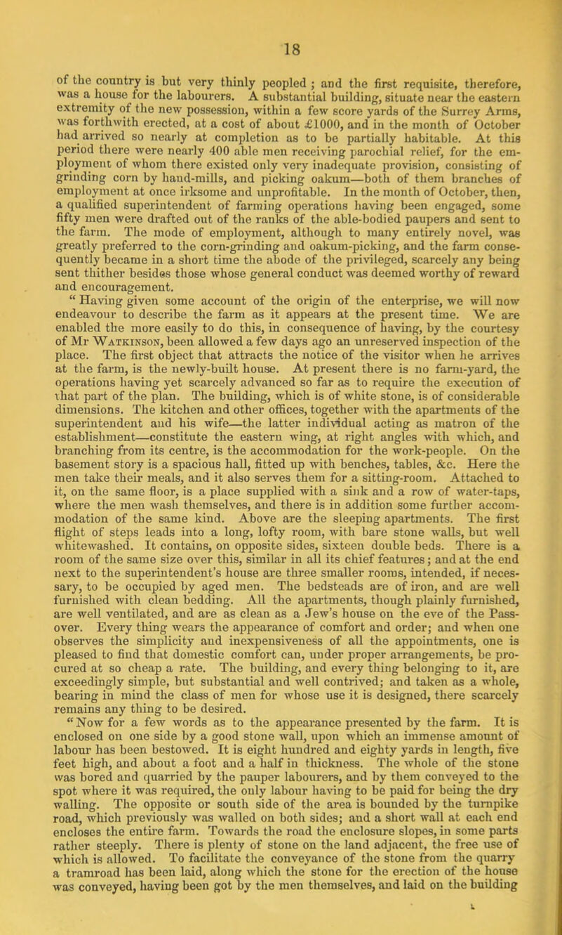 of the country is but very thinly peopled ; and the first requisite, therefore, was a house for the labourers. A substantial building’, situate near the eastern extremity of the new possession, within a few score yards of the Surrey Arms, was forthwith erected, at a cost of about £1000, and in the month of October had arrived so nearly at completion as to be partially habitable. At this period there were nearly 400 able men receiving parochial relief, for the em- ployment of whom there existed only very inadequate provision, consisting of grinding corn by hand-mills, and picking oakum—both of them branches of employment at once irksome and unprofitable. In the month of October, then, a qualified superintendent of farming operations having been engaged, some fifty men were drafted out of the ranks of the able-bodied paupers and sent to the farm. The mode of employment, although to many entirely novel, was greatly preferred to the corn-grinding and oakum-picking, and the farm conse- quently became in a short time the abode of the privileged, scarcely any being sent thither besides those whose general conduct was deemed worthy of reward and encouragement. “ Having given some account of the origin of the enterprise, we will now endeavour to describe the farm as it appears at the present time. We are enabled the more easily to do this, in consequence of having, by the courtesy of Mr Watkinson, been allowed a few days ago an unreserved inspection of the place. The first object that attracts the notice of the visitor when he arrives at the farm, is the newly-built house. At present there is no farm-yard, the operations having yet scarcely advanced so far as to require the execution of that part of the plan. The building, which is of white stone, is of considerable dimensions. The ldtchen and other offices, together with the apartments of the superintendent and his wife—the latter individual acting as matron of the establishment—constitute the eastern wing, at right angles with which, and branching from its centre, is the accommodation for the work-people. On the basement story is a spacious hall, fitted up with benches, tables, &c. Here the men take their meals, and it also serves them for a sitting-room. Attached to it, on the same floor, is a place supplied with a sink and a row of water-taps, where the men wash themselves, and there is in addition some further accom- modation of the same kind. Above are the sleeping apartments. The first flight of steps leads into a long, lofty room, with bare stone walls, but well whitewashed. It contains, on opposite sides, sixteen double beds. There is a room of the same size over this, similar in all its chief features; and at the end next to the superintendent’s house are three smaller rooms, intended, if neces- sary, to be occupied by aged men. The bedsteads are of iron, and are well furnished with clean bedding. All the apartments, though plainly furnished, are well ventilated, and are as clean as a Jew’s house on the eve of the Pass- over. Every thing wears the appearance of comfort and order; and when one observes the simplicity and inexpensiveness of all the appointments, one is pleased to find that domestic comfort can, under proper arrangements, be pro- cured at so cheap a rate. The building, and every thing belonging to it, are exceedingly simple, but substantial and well contrived; and taken as a whole, bearing in mind the class of men for whose use it is designed, there scarcely remains any thing to be desired. “Now for a few words as to the appearance presented by the farm. It is enclosed on one side by a good stone wall, upon which an immense amount of labour has been bestowed. It is eight hundred and eighty yards in length, five feet high, and about a foot and a half in thickness. The whole of the stone was bored and quarried by the pauper labourers, and by them conveyed to the spot where it was required, the only labour having to be paid for being the dry walling. The opposite or south side of the area is bounded by the turnpike road, which previously was walled on both sides; and a short wall at each end encloses the entire farm. Towards the road the enclosure slopes, in some parts rather steeply. There is plenty of stone on the land adjacent, the free use of which is allowed. To facilitate the conveyance of the stone from the quarry a tramroad has been laid, along which the stone for the erection of the house was conveyed, having been got by the men themselves, and laid on the building