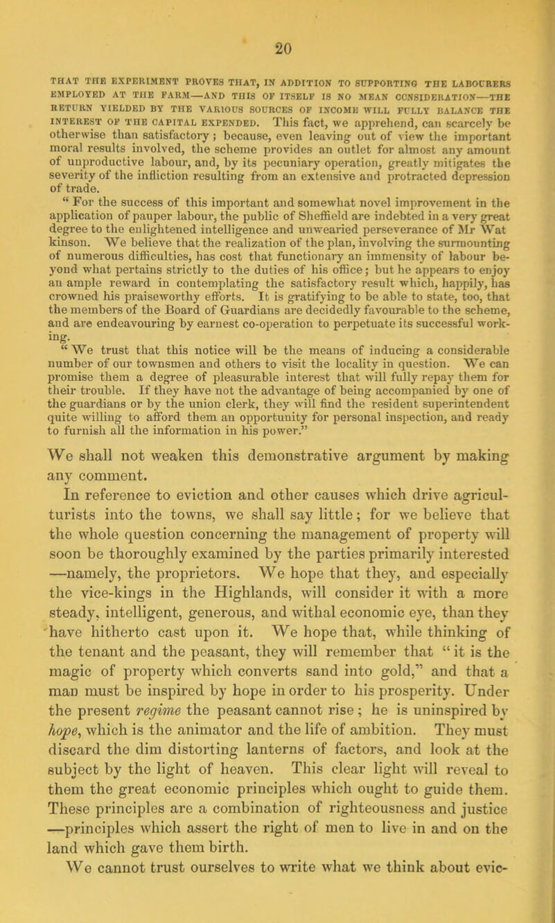 THAT TIIE EXPERIMENT PROVES TIIAT, IN ADDITION TO SUPPORTING THE LABOURERS EMPLOYED AT THE FARM—AND THIS OF ITSELF IS NO MEAN CONSIDERATION—THE RETURN YIELDED BY THE VARIOUS SOURCES OF INCOME WILL FULLY BALANCE THE interest of THE capital expended. This fact, we apprehend, can scarcely be otherwise than satisfactory; because, even leaving out of view the important moral results involved, the scheme provides an outlet for almost any amount of unproductive labour, and, by its pecuniary operation, greatly mitigates the severity of the infliction resulting from an extensive and protracted depression of trade. “ For the success of this important and somewhat novel improvement in the application of pauper labour, the public of Sheffield are indebted in a very great degree to the enlightened intelligence and unwearied perseverance of Mr Wat kinson. We believe that the realization of the plan, involving the surmounting of numerous difficulties, has cost that functionary an immensity of labour be- yond what pertains strictly to the duties of his office; but he appears to enjoy an ample reward in contemplating the satisfactory result which, happily, has crowned his praiseworthy efforts. It is gratifying to be able to state, too, that the members of the Board of Guardians are decidedly favourable to the scheme, and are endeavouring by earnest co-operation to perpetuate its successful work- ing. “We trust that this notice will be the means of inducing a considerable number of our townsmen and others to visit the locality in question. We can promise them a degree of pleasurable interest that will fully repay them for their trouble. If they have not the advantage of being accompanied by one of the guardians or by the union clerk, they will find the resident superintendent quite willing to afford them an opportunity for personal inspection, and ready to furnish all the information in his power.” We shall not weaken this demonstrative argument by making any comment. In reference to eviction and other causes which drive agricul- turists into the towns, we shall say little; for we believe that the whole question concerning the management of property will soon be thoroughly examined by the parties primarily interested —namely, the proprietors. We hope that they, and especially the vice-kings in the Highlands, will consider it with a more steady, intelligent, generous, and withal economic eye, than they have hitherto cast upon it. We hope that, while thinking of the tenant and the peasant, they will remember that “ it is the magic of property which converts sand into gold,” and that a man must be inspired by hope in order to his prosperity. Under the present regime the peasant cannot rise ; he is uninspired by hope, which is the animator and the life of ambition. They must discard the dim distorting lanterns of factors, and look at the subject by the light of heaven. This clear light will reveal to them the great economic principles which ought to guide them. These principles are a combination of righteousness and justice —principles which assert the right of men to live in and on the land which gave them birth. We cannot trust ourselves to write what we think about evic-