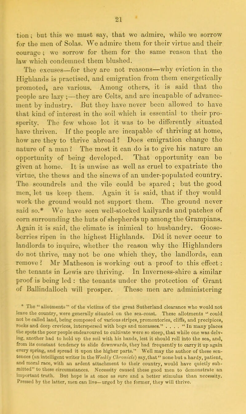 lion; but this we must say, that wo admire, while we sorrow for the men of Solas. We admire them for their virtue and their courage; we sorrow for them for the same reason that the law which condemned them blushed. The excuses—for they are not reasons—why eviction in the Highlands is practised, and emigration from them energetically promoted, are various. Among others, it is said that the people are lazy ;—they are Celts, and are incapable of advance- ment by industry. -But they have never been allowed to have that kind of interest in the soil which is essential to their pro- sperity. The few whose lot it was to be differently situated have thriven. If the people are incapable of thriving at home, how are they to thrive abroad ? Does emigration change the nature of a man 1 The most it can do is to give his nature an opportunity of being developed. That opportunity can be given at home. It is unwise as well as cruel to expatriate the virtue, the thews and the sinews of an under-populated country. The scoundrels and the vile could be spared ; but the good men, let us keep them. Again it is said, that if they would work the ground would not support them. The ground never said so.* We have seen well-stocked kailyards and patches of corn surrounding the huts of shepherds up among the Grampians. Again it is said, the climate is inimical to husbandry. Goose- berries ripen in the highest Highlands. Did it never occur to landlords to inquire, whether the reason why the Highlanders do not thrive, may not be one which they, the landlords, can remove ? Mr Matheson is working out a proof to this effect: the tenants in Lewis ai’e thriving. In Inverness-shire a similar proof is being led : the tenants under the protection of Grant of Ballindalloch will prosper. These men are administering * The “ allotments ” of the victims of the great Sutherland clearance who would not leave the country, were generally situated on the sea-coast. These allotments “ could not be called land, being composed of various stripes, promontories, cliffs, and precipices, rocks and deep crevices, interspersed with bogs and morasses.” . ...” In many places the spots the poor people endeavoured to cultivate were so steep, that while one was delv- ing, another had to hold up the soil with his hands, lest it should roll into the sea, and, from its constant tendency to slide downwards, they had frequently to carry it up again every spring, and spread it upon the higher parts.” Well may the author of these sen- tences (an intelligent writer in the Weekly Chronicle) say,that” none but a hardy, patient, and moral race, with an ardent attachment to their country, would have quietly sub- mitted” to these circumstances. Necessity caused these good men to demonstrate an important truth. But hope is at once as sure and a better stimulus than necessity. Pressed by the latter, rnen can live—urged by the former, they will thrive.