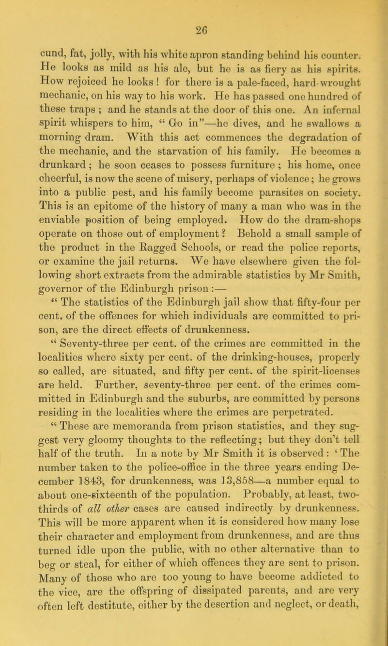 2 G cund, fat, jolly, with his white apron standing behind his counter. He looks as mild as his ale, but he is as fiery as his spirits. How rejoiced he looks ! for there is a pale-faced, hard-wrought mechanic, on his way to his work. He has passed one hundred of these traps ; and he stands at the door of this one. An infernal spirit whispers to him, “ Go in”—he dives, and he swallows a morning dram. With this act commences the degradation of the mechanic, and the starvation of his family. He becomes a drunkard ; he soon ceases to possess furniture ; his home, once cheerful, is now the scene of misery, perhaps of violence; he grows into a public pest, and his family become parasites on society. This is an epitome of the history of many a man who was in the enviable position of being employed. How do the dram-shops operate on those out of employment ? Behold a small sample of the product in the Bagged Schools, or read the police reports, or examine the jail returns. We have elsewhere given the fol- lowing short extracts from the admirable statistics by Mr Smith, governor of the Edinburgh prison :— “ The statistics of the Edinburgh jail show that fifty-four per cent, of the offences for which individuals are committed to pri- son, are the direct effects of drunkenness. “ Seventy-three per cent, of the crimes are committed in the localities where sixty per cent, of the drinking-houses, properly so called, are situated, and fifty per cent, of the spirit-licenses are held. Further, seventy-three per cent, of the crimes com- mitted in Edinburgh and the suburbs, are committed by persons residing in the localities where the crimes are perpetrated. “ These are memoranda from prison statistics, and they sug- gest very gloomy thoughts to the reflecting; but they don’t tell half of the truth. In a note by Mr Smith it is observed : ‘ The number taken to the police-office in the three years ending De- cember 1843, for drunkenness, was 13,858—a number equal to about one-sixteenth of the population. Probably, at least, two- thirds of all other cases are caused indirectly by drunkenness. This will be more apparent when it is considered how many lose their character and employment from drunkenness, and are thus turned idle upon the public, with no other alternative than to beg or steal, for either of which offences they are sent to prison. Many of those who are too young to have become addicted to the vice, are the offspring of dissipated parents, and are very often left destitute, either by the desertion and neglect, or death,