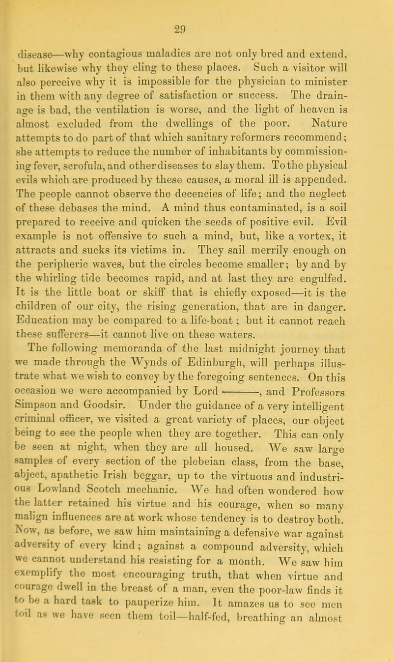 disease—why contagious maladies are not only bred and extend, but likewise why they cling to these places. Such a visitor will also perceive why it is impossible for the physician to minister in them with any degree of satisfaction or success. The drain- age is bad, the ventilation is w-orse, and the light of heaven is almost excluded from the dwellings of the poor. Nature attempts to do part of that which sanitary reformers recommend; she attempts to reduce the number of inhabitants by commission- ing fever, scrofula, and other diseases to slay them. To the physical evils which are produced by these causes, a moral ill is appended. The people cannot observe the decencies of life; and the neglect of these debases the mind. A mind thus contaminated, is a soil prepared to receive and quicken the seeds of positive evil. Evil example is not offensive to such a mind, but, like a vortex, it attracts and sucks its victims in. They sail merrily enough on the peripheric waves, but the circles become smaller; by and by the whirling tide becomes rapid, and at last they are engulfed. It is the little boat or skiff that is chiefly exposed—it is the children of our city, the rising generation, that are in danger. Education may be compared to a life-boat; but it cannot reach these sufferers—it cannot live on these waters. The following memoranda of the last midnight journey that we made through the Wynds of Edinburgh, will perhaps illus- trate what we wish to convey by the foregoing sentences. On this occasion we were accompanied by Lord , and Professors Simpson and Goodsir. Under the guidance of a very intelligent criminal officer, we visited a great variety of places, our object being to see the people when they are together. This can only be seen at night, when they are all housed. We saw large samples of every section of the plebeian class, from the base, abject, apathetic Irish beggar, up to the virtuous and industri- ous Lowland Scotch mechanic. We had often wondered how the latter retained his virtue and his courage, when so many- malign influences are at work whose tendency is to destrov both. Now, as before, we saw him maintaining a defensive war against adversity of every kind; against a compound adversity, which we cannot understand his resisting for a month. We saw him exemplify the most encouraging truth, that when virtue and courage dwell in the breast of a man, even the poor-law finds it to be a hard task to pauperize him. It amazes us to see men toil as we have seen them toil—half-fed, breathing an almost