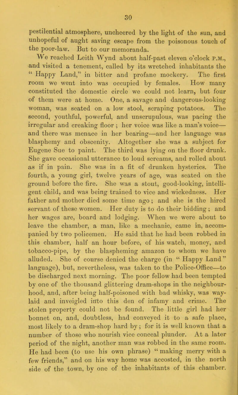 pestilential atmosphere, uncheered by the light of the sun, and unhopeful of aught saving escape from the poisonous touch of the poor-law. But to our memoranda. We reached Leith Wynd about half-past eleven o’clock P.M., and visited a tenement, called by its wretched inhabitants the “ Happy Land,” in bitter and profane mockery. The first room we went into was occupied by females. How many constituted the domestic circle we could not learn, but four of them were at home. One, a savage and dangerous-looking woman, was seated on a low stool, scraping potatoes. The second, youthful, powerful, and unscrupulous, was pacing the irregular and creaking floor ; her voice was like a man’s voice— and there was menace in her bearing—and her language was blasphemy and obscenity. Altogether she was a subject for Eugene Sue to paint. The third was lying on the floor drunk. She gave occasional utterance to loud screams, and rolled about as if in pain. She was in a fit of drunken hysterics. The fourth, a young girl, twelve years of age, was seated on the ground before the fire. She was a stout, good-looking, intelli- gent child, and was being trained to vice and wickedness. Her father and mother died some time ago; and she is the hired servant of these women. Her duty is to do their bidding ; and her wages are, board and lodging. When we were about to leave the chamber, a man, like a mechanic, came in, accom- panied by two policemen. He said that he had been robbed in this chamber, half an hour before, of his watch, money, and tobacco-pipe, by the blaspheming amazon to whom we have alluded. She of course denied the charge (in “ Happy Land ” language), but, nevertheless, was taken to the Police-Office—to be discharged next morning. The poor fellow had been tempted by one of the thousand glittering dram-shops in the neighbour- hood, and, after being half-poisoned with bad whisky, was way- laid and inveigled into this den of infamy and crime. The stolen property could not be found. The little girl had her bonnet on, and, doubtless, had conveyed it to a safe place, most likely to a dram-shop hard by; for it is well known that a number of those who nourish vice conceal plunder. At a later period of the night, another man was robbed in the same room. He had been (to use his own phrase) “ making merry with a few friends,” and on his way home was accosted, in the north side of the town, by one of the inhabitants of this chamber.