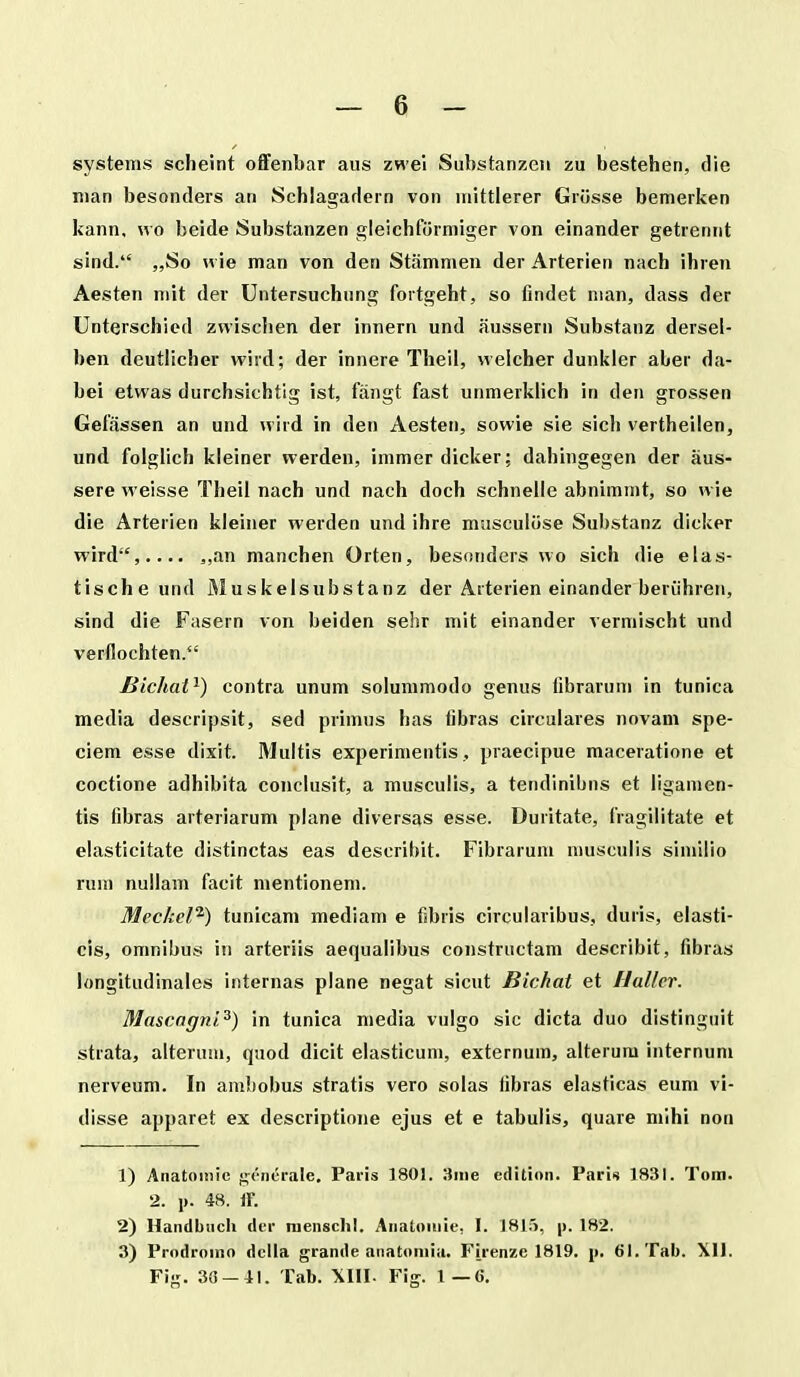 systems scheint offenbar aus zwel Substanzeii zu bestehen, die nian besonders an Schlagarlern von uiittlerer Gri5sse bemerken kann, \vo beide Substanzen gleichformiger von einander getreniit sind. „So H ie man von den Stammen der Arterien nach ihren Aesten mit der Untersuchung fortgeht, so findet man, dass der Unterschiod zwiscben der innern und aussern Substanz dersel- ben deutlicher wird; der innere Theil, welcher dunkler aber da- bei etwas durchsichtig ist, fjingt fast unmerklich in den grossen Gefassen an und wird in den Aesten, sowie sie sich vertheilen, und folglich kleiner werden, immerdicker; dahingegen der aus- sere weisse Theil nach und nach doch schnelle abnimmt, so wie die Arterien kleiner werden und ihre miisculose Substanz dicker wird, »!'in manchen Orten, besonders wo sich die elas- tische und Muskelsubstanz der Arterien einander beriihren, sind die Fasern von beiden sehr mit einander vermischt und verflochten. Bidiat^) contra unum solummodo genus fibrarum in tunica media descripsit, sed primus has fibras circulares novam spe- ciem esse dixit. Multis experimentis, praecipue maceratione et coctione adhibita conclusit, a musculis, a tendlnibns et ligamen- tis fibras arteriarum plane diversas esse. Duritate, fragilitate et elasticitate distinctas eas describit. Fibrarum musculis similio rum nuilam facit mentionem. Meckel^) tunicam mediam e fibris circularibus, duris, elasti- cis, omnibus in arteriis aequalibus constructam describit, fibras longitudinales internas plane negat sicut Bichat et Ilaller. Mascagni^) in tunica media vulgo sic dicta duo distinguit strata, alterum, quod dicit elasticum, externum, alterum internum nerveum. In ambobus stratis vero solas iibras elasticas eum vi- disse apparet ex descriptione ejus et e tabulis, quare mihi non 1) Anatoinic generale, Paris 1801. 3nie cdition. Paris 1831. Tom. 2. 1). 48. If. 2) Handbiich der menschl. Anatouiie, I. 1815, p. 182. 3) Prodroino dclla grande anatoniia. Firenze 1819. j». 6I.Tab. Xll. Fig. 3G-41. Tab. Fig. 1—C.