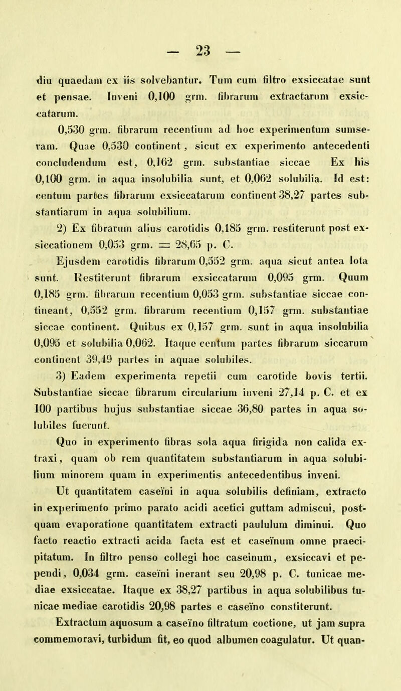 diu quaedain ex iis solvebantur. Tum cuni filtro exsiccatae sunt et pensae. Inveni 0,100 grm. fihrarum extractarnm exsic- catarum. 0,530 grm. fibrarum recentiuni ad boc experinientum sumse- ram. Quae 0,530 continent, sicut ex experimento antecedenti concludendum est, 0,162 grm. substantiae siccae Ex his 0,100 grm. in aqua insolubiiia sunt, et 0,062 solubilia. Id est: ceQtum partes fibrarum exsiccatarum continent 38,27 partes sub- stantiarum in aqua solubilium. 2) Ex fibraruni alius carotidis 0,185 grm. restiterunt post ex- siccationem 0,053 grm. —: 28,65 p. C. Ejusdem carotidis fibrarum 0,552 grm. aqua sicut antea iota sunt. Restiterunt fibrarum exsiccataruni 0,095 grm. Quum 0,185 grm. fibrarum recentium 0,053 grm. substantiae siccae con- tineant, 0,552 grm. fibrarum recentium 0,157 grm. substantiae siccae continent. Quibus ex 0,157 grm. sunt in aqua insoiubilia 0,095 et solubilia 0,062. Itaque centum partes fibrarum siccarum continent 39,49 partes in aquae solubiies. 3) Eadem experimenta repetii cum carotide bovis tertii. Substantiae siccae fibrarum circuiarium inveni 27,14 p. C. et ex 100 partibus hujus substantiae siccae 36,80 partes in aqua so- iuliiles fuerunt. Quo in experimento fibras sola aqua firigida non caiida ex- traxi, quam ob rem quantitatem substantiarum in aqua soiubi- lium minorem quam in experimentis antecedentibus inveni. Ut quantitatem caseini in aqua soiubilis definiam, extracto in experimento primo parato acidi acetici guttam admiscui, post- quam evaporatione quantitatem extracti pauiuium diminui. Quo facto reactio extracti acida facta est et caseinum omne praeci- pitatum. In fiitro penso coliegi hoc caseinum, exsiccavi et pe- pendi, 0,034 grm. caseini inerant seu 20,98 p. C. tunicae me- diae exsiccatae. Itaque ex 38,27 partibus in aqua solubiiibus tu- nicae mediae carotidis 20,98 partes e caseino constiterunt. Extractum aquosum a caseino (iitratum coctione, ut jam supra commemoravi, turbidum fit, eo quod albumen coagulatur. Ut quan-