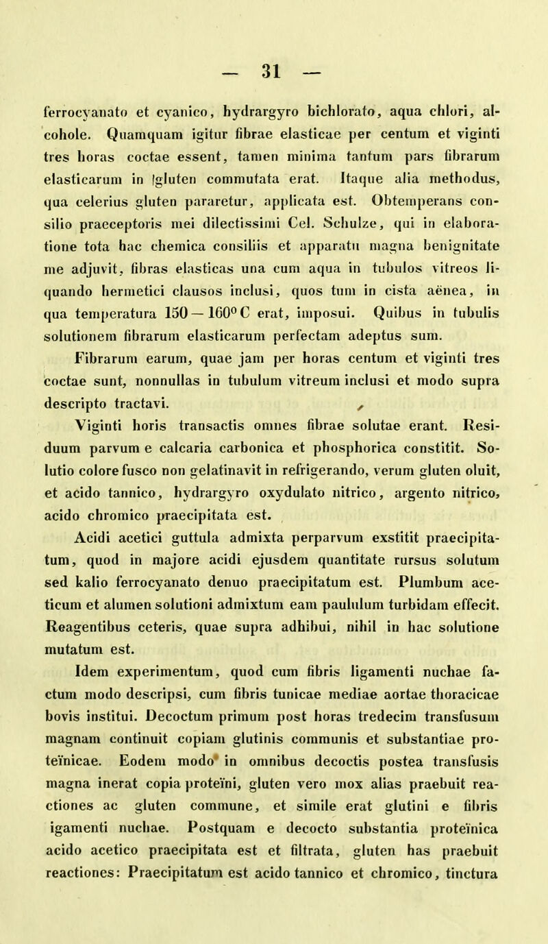 ferrocyanato et cyanico, hydrargyro bichlorato, aqua chlori, al- cohole. Qiiamquam igitur fibrae elasticae per centum et viginti tres horas coctae essent, tanien minima tantum pars fibrarum elasticarum in [gluten commutata erat. Itaque aiia methodus, qua celerius gluten pararetur, applicata est. Obtemperans con- silio praeceptoris mei dilectissimi Cel. Schulze, qui in elabora- tione tota hac chemica consiliis et apparatu niagna benignitate me adjuvit, fibras elasticas una cum aqua in tubulos vitreos li- quando hermetici clausos inclusi, quos tum in cista aenea, iu qua temperatura 150 — 160 C erat, imposui. Quibus in tubulis solutionem fibrarum elasticarum perfectam adeptus sum. Fibrarum earum, quae jam per horas centum et viginti tres coctae sunt, nonnullas in tubulum vitreum inclusi et modo supra descripto tractavi. , Viginti horis transactis omnes fibrae solutae erant. Resi- duum parvum e calcaria carbonica et phosphorica constitit. So- lutio colorefusco non gelatinavit in refrigerando, verum gluten oluit, et acido tannico, hydrargyro oxydulato nitrico, argento nitrico, acido chromico praecipitata est. Acidi acetici guttula admixta perparvum exstitit praecipita- tum, quod in majore acidi ejusdem quantitate rursus solutum sed kalio ferrocyanato denuo praecipitatum est. Plumbum ace- ticum et alumen solutioni admixtum eam paululum turbidam effecit. Reagentibus ceteris, quae supra adhibui, nihil in hac solutione mutatum est. Idem experimentum, quod cum fibris ligamenti nuchae fa- ctum modo descripsi, cum fibris tunicae mediae aortae thoracicae bovis institui. Decoctum primum post horas tredecira transfusum magnam continuit copiam glutinis communis et substantiae pro- teinicae. Eodeni modo* in omnibus decoctis postea transfusis magna inerat copia proteini, gluten vero mox alias praebuit rea- ctiones ac gluten commune, et simile erat glutini e fibris igamenti nuchae. Postquam e decocto substantia proteinica acido acetico praecipitata est et filtrata, gluten has praebuit reactiones: Praecipitatum est acido tannico et chromico, tinctura