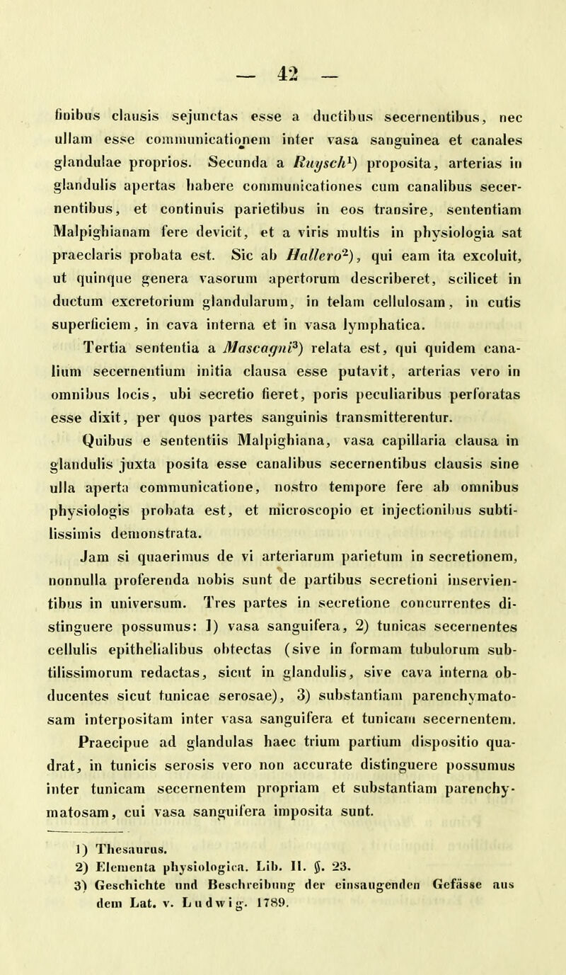 finibus clausis seiuiictas esse a ductibus seceinentibus, nec ullain esse coinniunicationeni inter vasa sanguinea et canales glandulae propiios. Secunda a Ruysch^) proposita, arterias in glandulis apertas liabere coniniunicationes cum canalibus secer- nentibus, et continnis parietibus in eos transire, sententiam Malpighianam lere devicit, et a viris multis in physiologia sat praeclaris probata est. Sic ab Hallero^), qui eam ita excoluit, ut quinque genera vasorum apertorum describeret, scilicet in ductum excretorium glandularum, in telain cellulosain, in cutis superficiem, in cava interna et in vasa lymphatica. Tertia sententia a Mascagni^) lelata est, qui quidem cana- iium secernentium inltia clausa esse putavit, arterias vero in omnibus locis, ubi secretio fieret, poris peculiaribus perforatas esse dixit, per quos partes sanguinis transmitterentur. Quibus e sententiis Malpighiana, vasa capillaria clausa in glandulis juxta posita esse canalibus secernentibus clausis sine ulla aperta coinmunicatione, no.stro tempore fere ab omnibus physiologis probata est, et microscopio et injectionibus subti- lissimis demonstrata. Jam si quaerimus de vi arteriarum parietuin in secretionem, nonnulla proferenda nobis sunt de partibus secretioni inservien- tibus in universum. Tres partes in secretione concurrentes di- stinguere possumus: 1) vasa sanguifera, 2) tunicas secernentes cellulis epithellalibus obtectas (sive in formam tubulorum sub- tilissimorum redactas, sicut in glandulis, sive cava interna ob- ducentes sicut tunicae serosae), 3) substantiam parenchymato- sam interpositam inter vasa sanguifera et tunicam secernentem. Praecipue ad glandulas haec trium partium dispositio qua- drat, in tunicis serosis vero non accurate distinguere possumus inter tunicam secernentem propriam et substantiam parenchy- matosam, cui vasa sanguifera imposita sunt. 1) Thesaurus. 2) Eleiiienta pliysiologira. Lib. II. §. 23. 3) Geschichte iind Beschi-eibiing' der c!nsaug;endcn Gefiisse aus dem Lat. v. Ludwig. 1789.