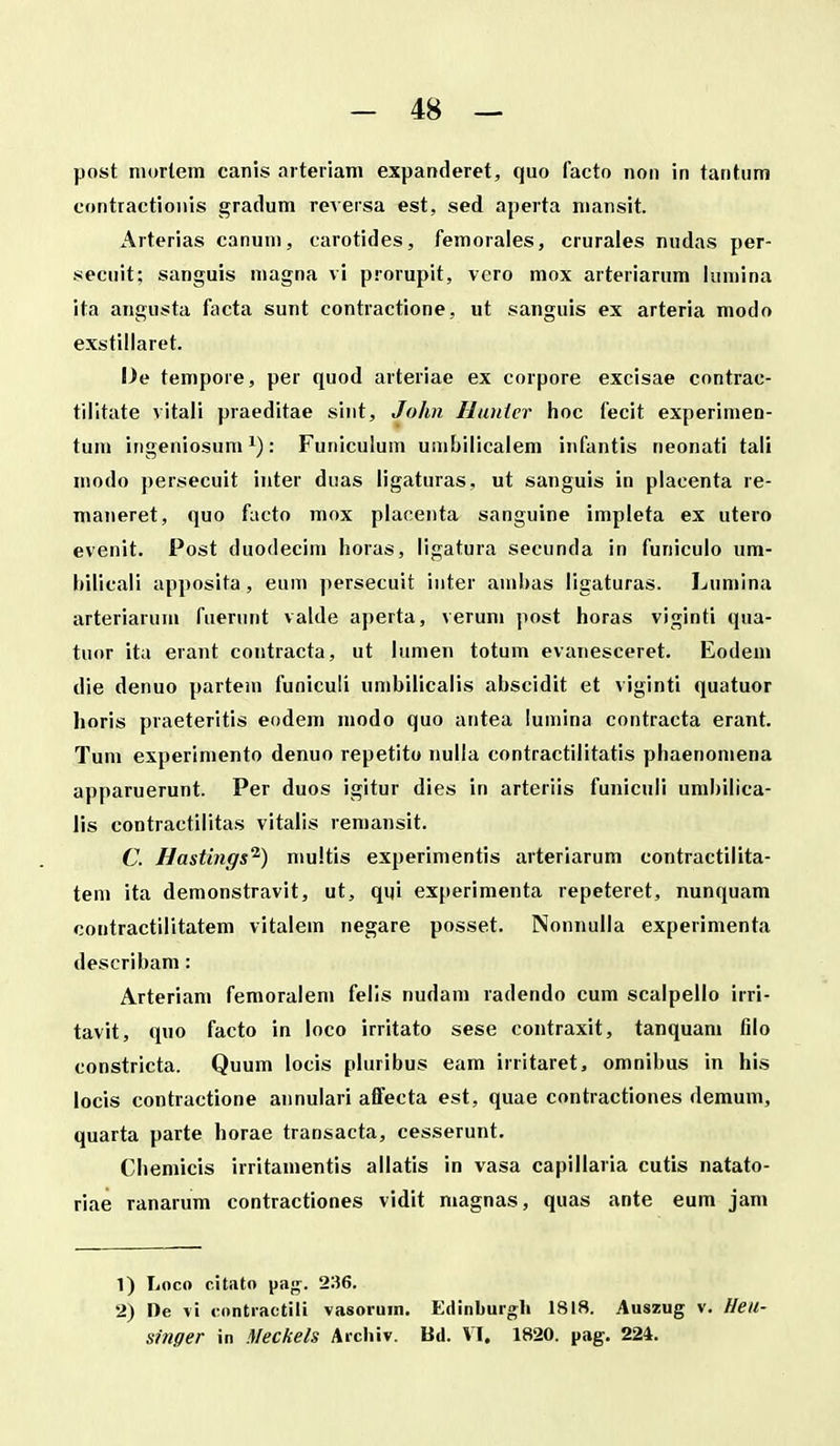 post nuirlem canis artenam expanderet, quo facto non in tantum eontractionis gradum reversa est, sed aperta niansit. Arterias canuni, carotides, femorales, cruraies nudas per- secuit; sanguis magna vi prorupit, vero mox arteriarum iuniina ita angusta facta sunt contractione, ut sanguis ex arteria modo exstillaret. l)e tempore, per quod arteriae ex corpore excisae contrac- tilitate vitali praeditae sint, John Ilanler hoc fecit experimen- tum ingeniosum : Funiculum umbilicaiem infantis neonati tali modo persecuit inter duas ligaturas, ut sanguis in placenta re- maiieret, quo facto mox piaoenta sanguine impleta ex utero evenit. Post duodecim horas, ligatura secunda in funiculo um- Itilicali apposita, eum persecuit inter amhas ligaturas. Lumlna arteriarum faeriint valde aperta, verum post horas viginti qua- tuor itu erant contracta, ut lumen totum evanesceret. Eodem die denuo partem funiculi umbilicalis abscidit et viginti quatuor horis praeteritis eodem modo quo antea lumina contracta erant. Tum experiniento denuo repetito nulla contractiiitatis phaenomena apparuerunt. Per duos igitur dies in arteriis funiculi umhilica- lis contractilitas vitalis remansit. C. Uastings^) multis experimentis arteriarum contractilita- tem ita demonstravit, ut, qqi experimenta repeteret, nunquam contractilitatem vitalem negare posset. Nonnulla experimenta describam: Arteriam femoralem felis nudam radendo cum scalpello irri- tavit, quo facto in loco irritato sese contraxit, tanquam filo constricta. Quum locis pluribus eam irritaret, omnibus in his locis contractione annulari aifecta est, quae contractiones deraum, quarta parte horae transacta, cesserunt. Chemicis irritamentis allatis in vasa capillaria cutis natato- riae ranarum contractiones vidit magnas, quas ante eum jam 1) Loco ritato pag. 236. 2) De vi rontractili vasoruin. Edinburgh 1818. Auszug v. Heil- singer in Meckels Archiv. Bd. VI. 1820. pag. 224.