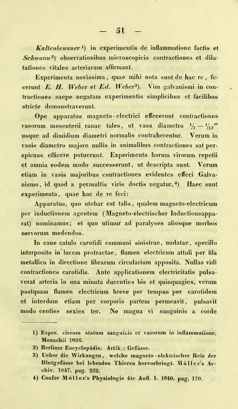 Kaltenbrunner in expei imentis de inflammatione tactis et Schw(mn^) observationibus microscopicis contiactiones et flila- tationes vitales aiteriarum affirniant. Experimenta novissima, quae mihi nota sunt de hac re, fe- cerunt E. H. Weber et Ed. Weher^). Vim galvanismi in con- tractiones saepe negatam experimentis simpiicibus et facilibus stricte demonstraverunt. Ope apparatus magneto-electrici eflFecerunt contractiones vasorum mesenterii ranae tales, iit vasa diametro —'/i/ usque ad dimidium diametri normalis contraherentur. Verum in vasis diametro niajore nullis in animalibus contractiones sat per- spicuas efficere potuerunt. Experimenta horun» virorum repetii et omnia eodem modo successerunt, ut descripta sunt. Verum etiam in vasis majoribus contractiones evidentes eflfeci Gaiva- nismo, id quod a permultis viris doctis negatur. ■*) Haec sunt experiraenta, quae hac de re feci: Apparatus, quo utebar est talis, qualem magneto-electricum per inductionem agentem (Magneto-electrischer Inductionsappa- rat) nominanius; et quo utimur ad paralyses aliosque morbos nervorum medendos. In cane catulo carotidi communi sinistrae, nudatae, specillo interposito in lucem protractae, flumen electricum attuli per fila metallica in directione fibrarum circularium apposita. Nullas vidi contractiones carotidis. Ante applicationem electricitatis pulsa- verat arteria in una minuta ducenties bis et quinquagies, verum postquam flumen eiectricum breve per tempus per carotidem et interdum etiam per corporis partem permeavit, pulsavit modo centies sexies ter. Ne magna vi sanguinis a corde 1) Exper. (nrciini stiituin sanguinis et vasoriim in inflammatione. Monacliii 1826. 2) Berliner Ericyclopadie. Artik.: Gefasse. 3) Ueber die Wirkungen, welche magneto-elektrischer Reiz der Blutgefasse bei lebenden Tliicren hervorbringt. .MuIIer'» Ar- chiv. 184T. pag. 232. 4) Confer Muller's Physiologie 4te Aufl. I. 1840. pag. 170.