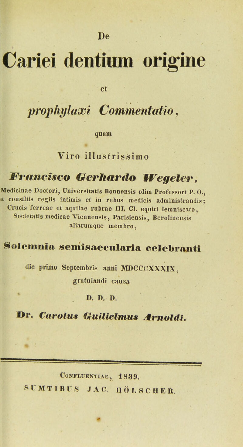 De Cariei dentium origine et prophylaxi Commentatio, quam Viro illustrissiuio Wrancisco Gerhardo Wegeler, Medicinae Doctori, Universitatis Bonnensis olim Professori P. O., a consiliis regiis intimis et in rebus medicis administrandis; Crucis ferreae et aquilae rubrae III. Cl. equiti lemniscato, Societatis medicae Viennensis, Parisiensis, Berolinensis aliarumque membro, Solemnia semisaecnlaria celebranti die primo Septembris anni MDCCCXXXIX, gratulandi causa D. D. D. Dr. Carolws Quilielmus JLrnoldi. CONFLUENTIAE , 1839. KUMTIBUR JAC. HOLSCHER.