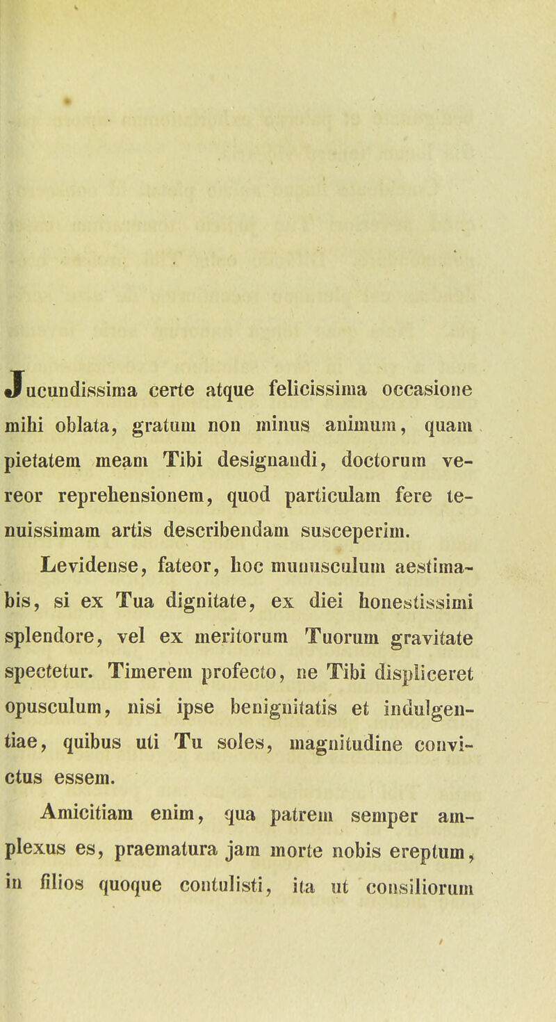 Jucundissima certe atque felicissima occasione mihi oblata, gratuni non minus aniniuin, quam pietatem meam Tibi designaudi, doctorum ve- reor reprehensionem, quod particulam fere te- nuissimam artis describendam susceperim. Levidense, fateor, hoc munusculum aestima- bis, si ex Tua dignitate, ex diei honestissimi splendore, vel ex meritorum Tuorum gravitate spectetur. Timerem profecto, ne Tibi displiceret opusculum, nisi ipse benignitatis et indulgen- tiae, quibus uti Tu soles, magnitudine convi- ctus essem. Amicitiam enim, qua patrem semper am- plexus es, praematura jam morte nobis ereptum, in filios quoque contulisti, ita ut consiliorum